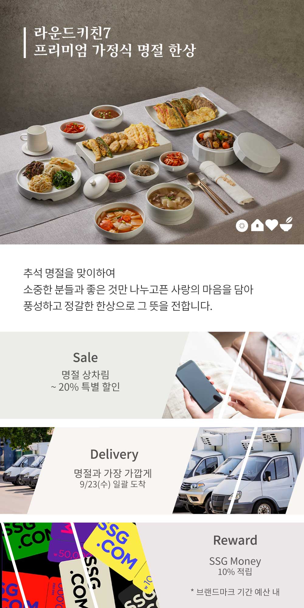라운드키친7프리미엄 가정식 명절 한상추석 명절을 맞이하여소중한 분들과 좋은 것만 나누고픈 사랑의 마음을 담아풍성하고 정갈한 한상으로 그 뜻을 전합니다.Sale명절 상차림~ 20% 특별 할인Delivery명절과 가장 가깝게9/23(수) 일괄 도착RewardSSG Money10% 적립