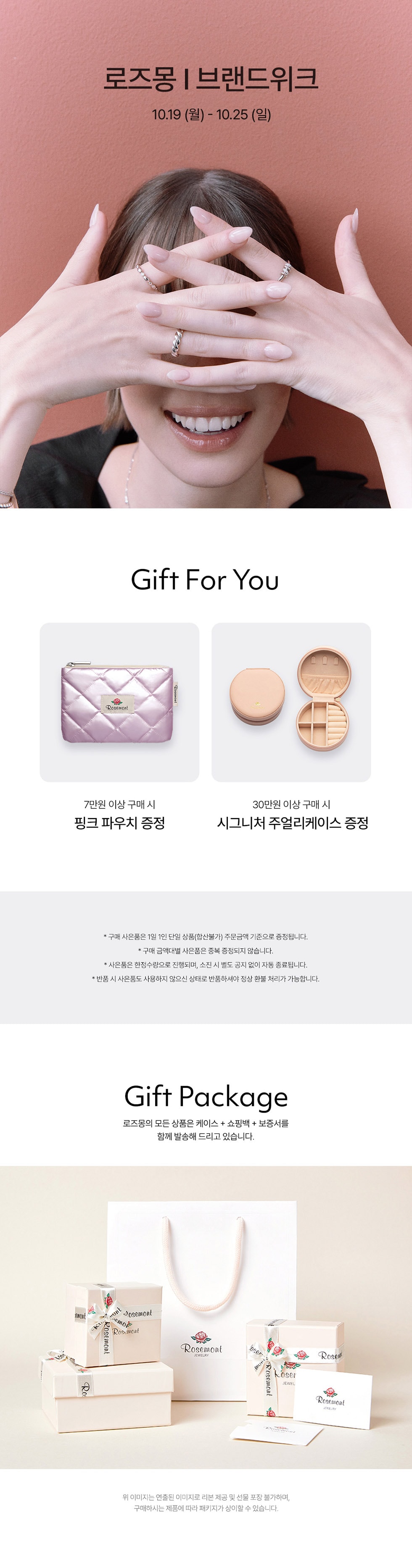 로즈몽 | 브랜드위크10.19 (월) - 10.25 (일)Gift For You7만원 이상 구매 시핑크 파우치 증정30만원 이상 구매 시시그니처 주얼리케이스 증정Gift Package로즈몽의 모든 상품은 케이스 + 쇼핑백 + 보증서를 함께 발송해 드리고 있습니다.