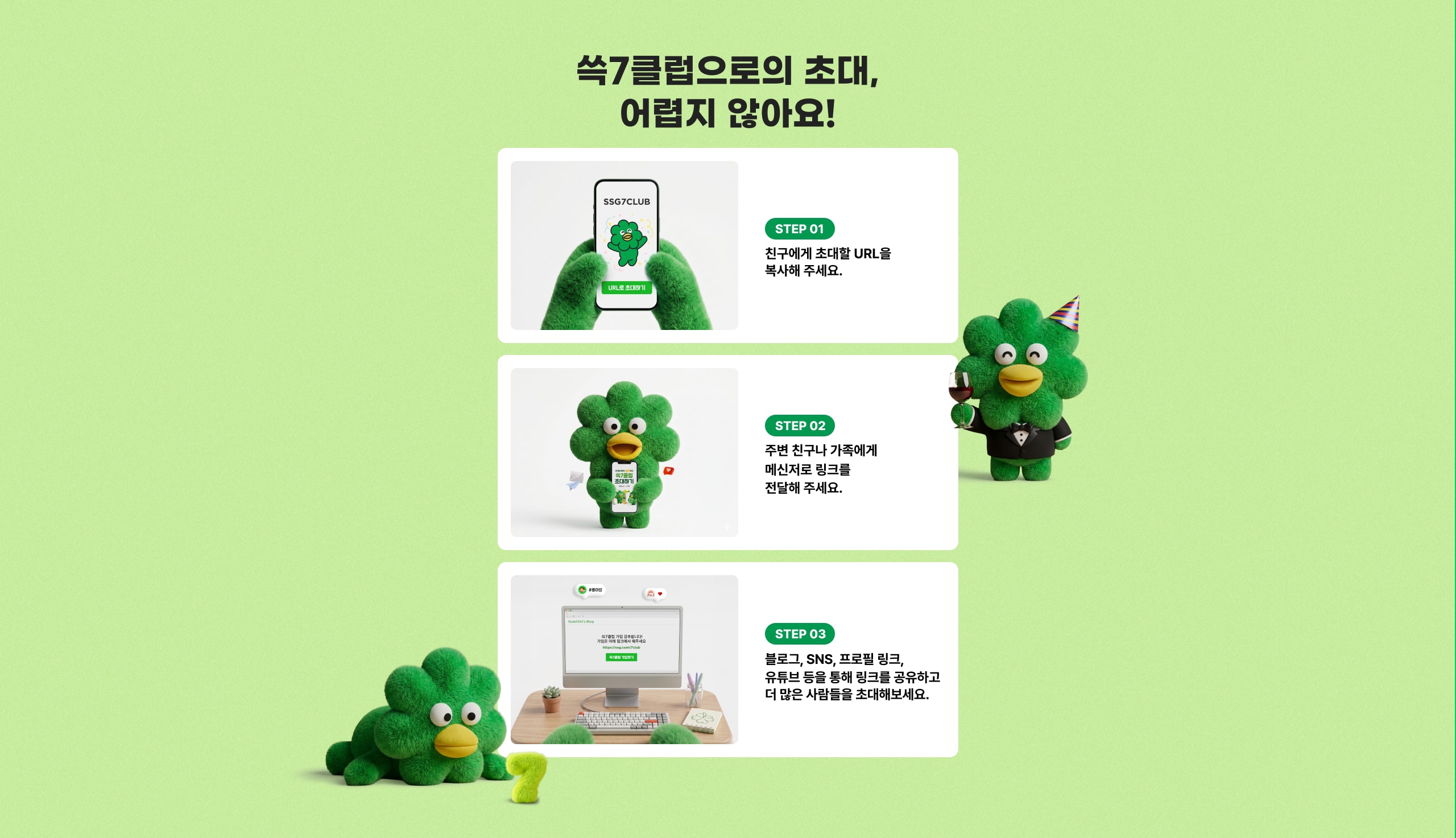 쓱7클럽으로의 초대, 어렵지 않아요! STEP 01 친구에게 초대할 URL을 복사해 주세요. STEP 02 주변 친구나 가족에게 메신저로 링크를 전달해 주세요. STEP 03 블로그, SNS, 프로필 링크, 유튜브 등을 통해 링크를 공유하고 더 많은 사람들을 초대해보세요.