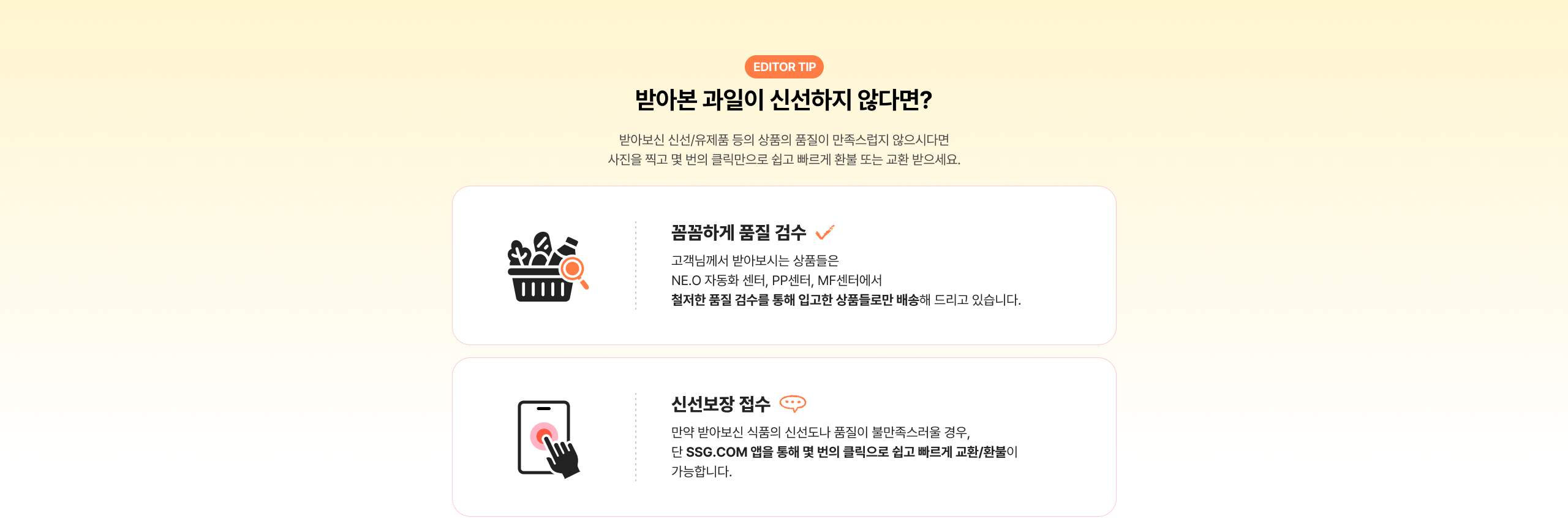 반바본 과일이 신선하지 않다면? 반바본 신선/유제품 등의 상품의 품질이 만족스럽지 않으시다면 사진을 찍고 몇 번의 클릭만으로 쉽고 빠르게 환불 또는 교환 받으세요. 꼼꼼하게 품질 검수 고객님께서 받아보시는 상품들은 NE.O자동화센터, PP센터, MF센터에서 철저한 품질 검수를 통해 입고한 상품들로만 배송해 드리고 있습니다. 신선보장 접수 만약 반바본 식품의 신선도가 품질이 불만족스러울 경우, 단 SSG.COM 앱을 통해 몇 번의 클릭으로 쉽고 빠르게 교환/환불이 가능합니다.