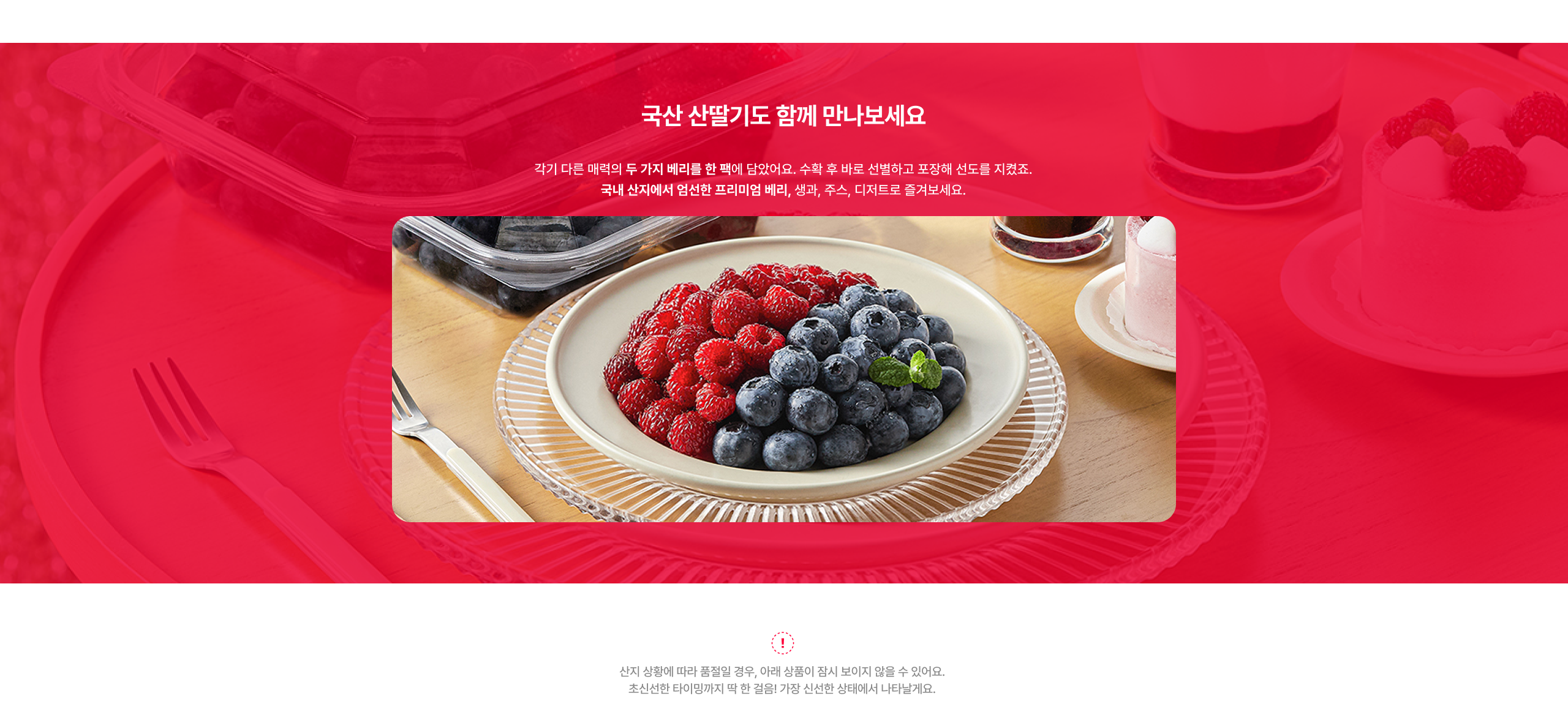 국산 산딸기도 함께 만나보세요  각기 다른 매력의 두 가지 베리를 한 팩에 담았습니다. 수확 후 바로 신선보장 포장에 신선도를 지켜보세요. 국내 산지에서 엄선한 프리미엄 베리, 생과, 주스, 디저트로 즐겨보세요.