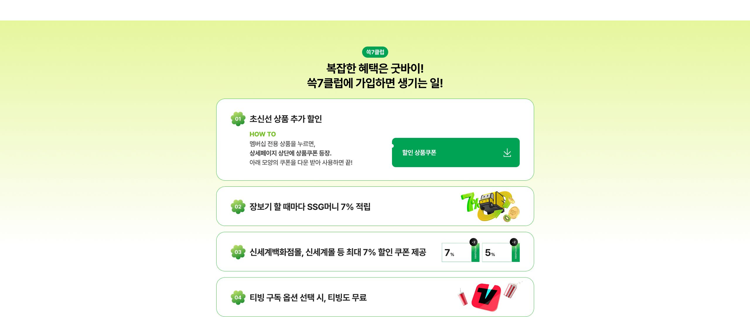 복잡한 혜택은 싹7클럽에 가입하면 생기는 일! 01. 초신선 상품 추가 할인 HOW TO 멤버십 전용 상품을 누르면, 상세페이지 상단에 상품쿠폰 등록. 아래 모양의 쿠폰을 다운 받아 사용하면 끝! 할인 상품쿠폰 02. 장보기 할 때마다 SSG머니 7% 적립 03. 신세계백화점몰, 신세계몰 등 최대 7% 할인 쿠폰 제공 7% 5% 04. 티빙 구독 옵션 선택 시, 티빙도 무료