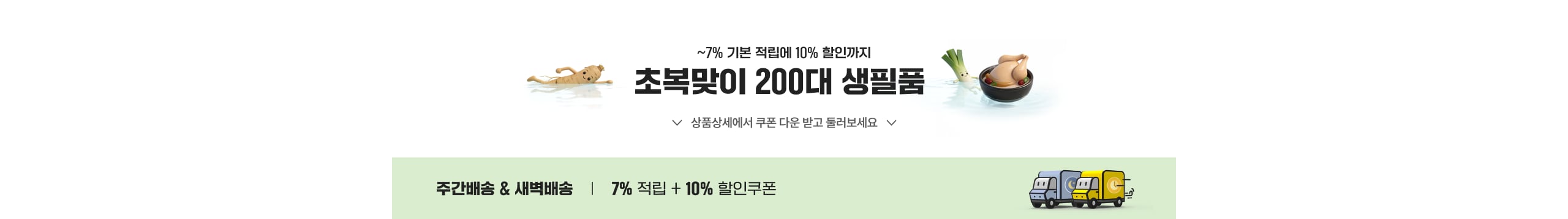 ~7% 기본 적립에 10% 할인까지 초복맞이 200대 생필품 상품상세에서 쿠폰 다운 받고 즐러보세요 주간배송 & 새벽배송 | 7% 적립 + 10% 할인쿠폰