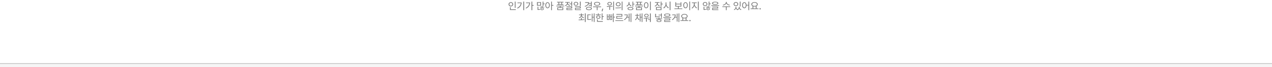 인기가 많아 품절일 경우, 위의 상품이 잠시 보이지 않을 수 있어요. 최대한 빠르게 재입고될게요.
