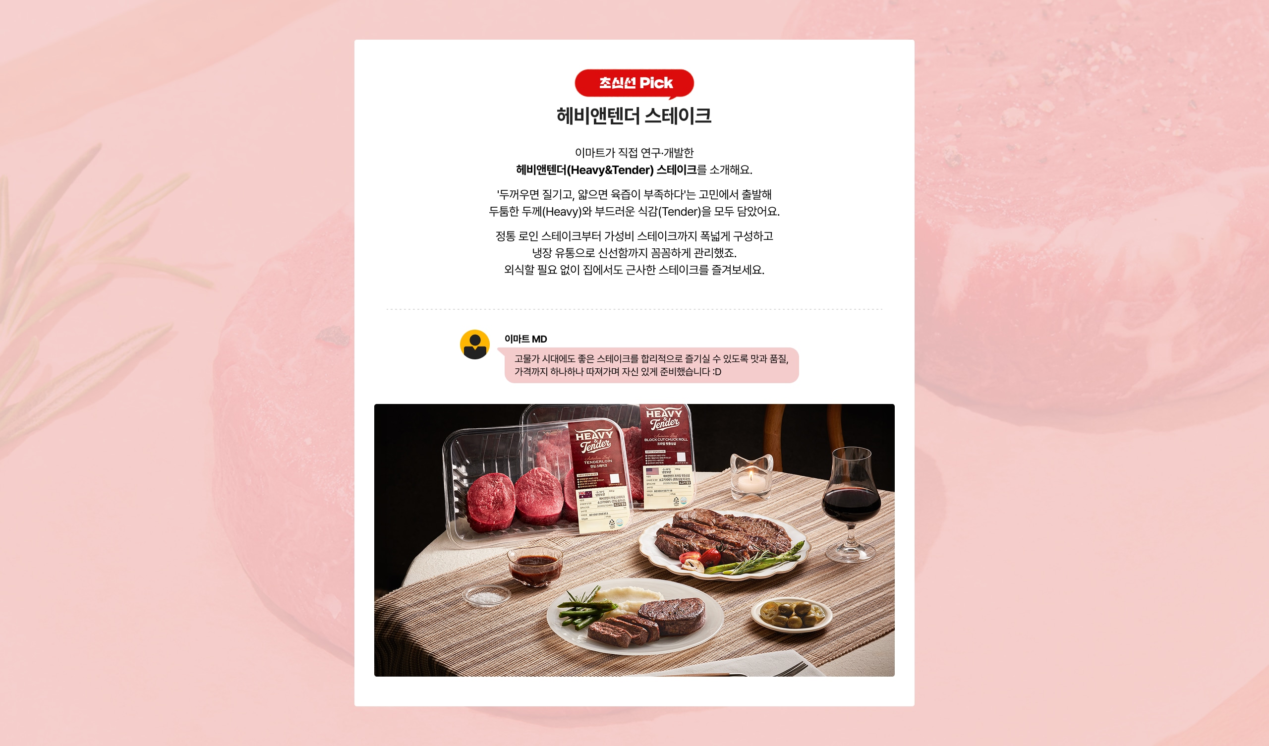 헤비앤텐더 스테이크 이마트가 직접 연구개발한 헤비앤텐더(HeavyTender) 스테이크를 소개해요. "두꺼우면 질기고, 얇으면 육즙이 부족하다"는 고민에서 출발해 두툼한 두께(Heavy)와 부드러운 식감(Tender)을 모두 담았어요. 정통 로인 스테이크부터 가성비 스테이크까지 넉넉하게 구성했습니다. 냉장 유통으로 신선함까지 완벽하게 관리했어요. 외식할 필요 없이 집에서도 근사한 스테이크를 즐겨보세요.