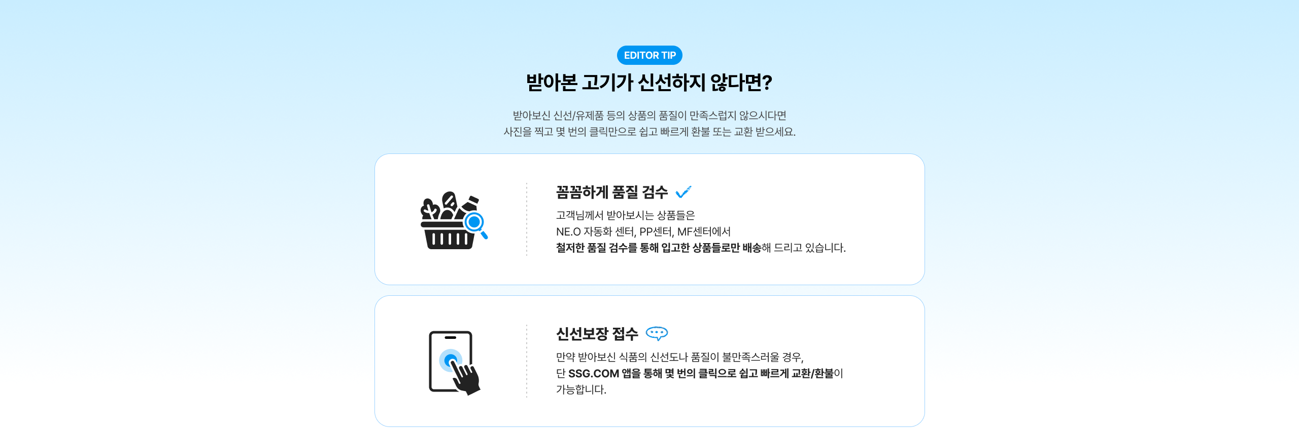 반아본 고기가 신선하지 않다면? 반아본 신선/유제품 등의 상품이 품질이 만족스럽지 않으시다면 사진을 찍고 몇 번의 클릭만으로 쉽고 빠르게 환불 또는 교환 받으세요. 꼼꼼하게 품질 검수 고객님께서 받아보시는 상품들은 NE.O 자동화 센터, PP센터, MF센터에서 철저한 품질 검수를 통해 입고한 상품들로만 배송해 드리고 있습니다. 신선보장 접수 만약 반아본 식품의 신선도나 품질이 불만족스러울 경우, 단 SSG.COM 앱을 통해 몇 번의 클릭으로 쉽고 빠르게 교환/환불이 가능합니다.
