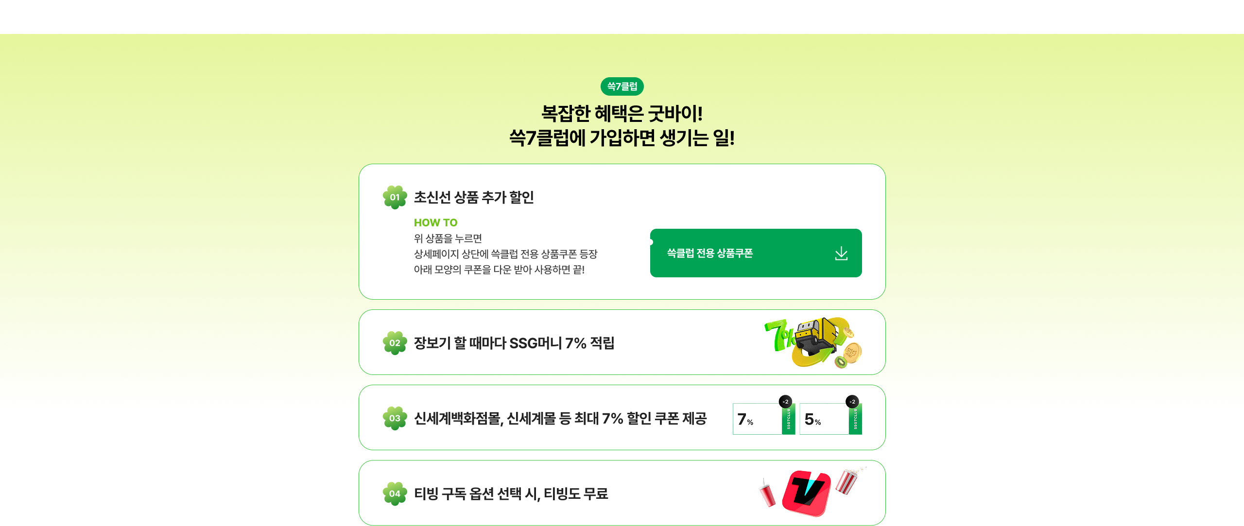 복잡한 혜택은 끝이야! 쓱7클럽에 가입하면 생기는 일! 최신상품 추가 할인 장보기 할 때마다 SSG머니 7% 적립 신세계백화점몰, 신세계몰 등 최대 7% 할인 쿠폰 제공 티빙 구독 옵션 선택 시, 티빙도 무료