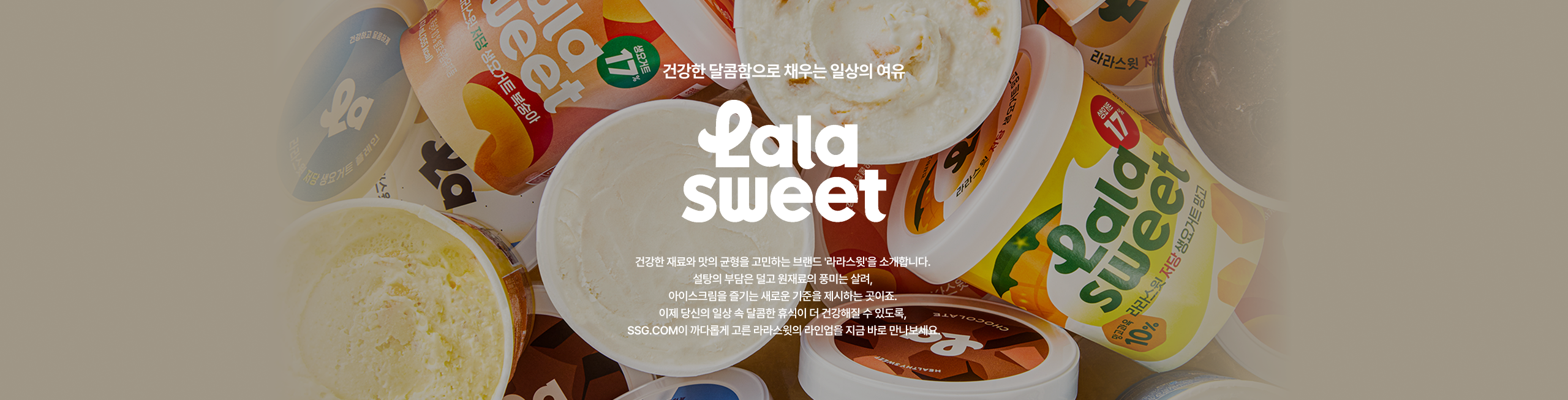 건강한 달콤함으로 채우는 일상의 이유 lala sweet 건강한 재료와 맛의 균형을 고민하는 브랜드 라라스와 소개합니다. 일상의 부담은 달고 죄책감이 없는 달콤함 이제 당신의 일상 속 달콤한 활력이 될 수 있도록 SSG.COM이 까다롭게 고른 라라스와의 라인업을 지금 바로 만나보세요.