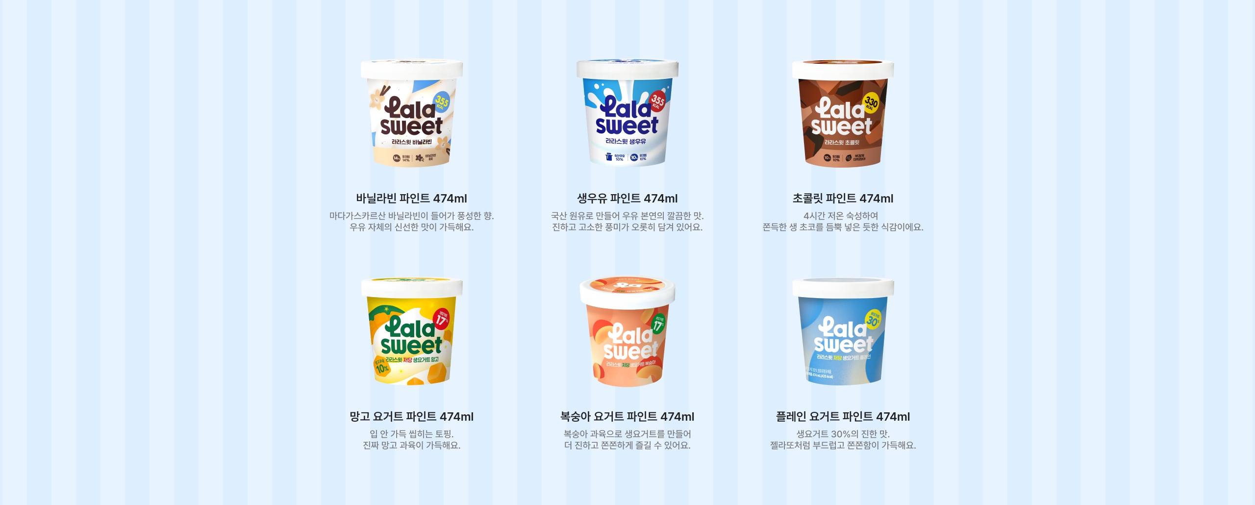 발라라빈 파인트 474ml 맛과 신선함이 가득해요. 생우유 파인트 474ml 곡물 원료로 만든 우유 본연의 깔끔한 맛, 진하고 고소한 풍미가 오롯이 담겨 있어요. 초콜릿 파인트 474ml 4시간 저온 숙성하여 부드러운 생 초코프림 농축 우유로 식감이요. 맛고 요거트 파인트 474ml 입 안 가득 씹히는 토핑, 진한 맛과 과육이 가득해요. 복숭아 요거트 파인트 474ml 복숭아 과육으로 생고토를 만들어서 더 진하고 풍부하게 즐길 수 있어요. 플레인 요거트 파인트 474ml 생요거트 30%의 진한 맛, 틀라토치 버블링 풍미가 가득해요.