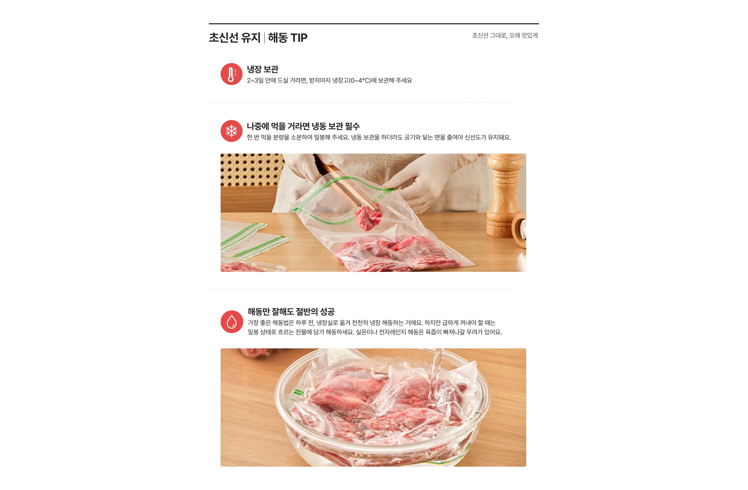 초신선 유지 | 해동 TIP 냉장 보관 2~3일 안에 드실 거예요면, 방치하지 마세요(0~4&deg;C)에 보관해 주세요 나중에 먹을 거라면 냉동 보관 필수 산 번 먹을 분량을 소분하여 밀봉해 주세요. 냉동 보관을 하더라도 끼어들면 산선도가 유지돼요. 해동만 잘해도 질반의 성공 가장 좋은 해동법은 하루 전, 냉장실로 옮겨 천천히 해동하는 거예요. 하지만 급하게 꺼내야 할 때는 밀봉 상태로 흐르는 찬물에 담가 해동하세요. 실온이나 전자레인지 해동은 육즙이 빠져나갈 우려가 있어요.