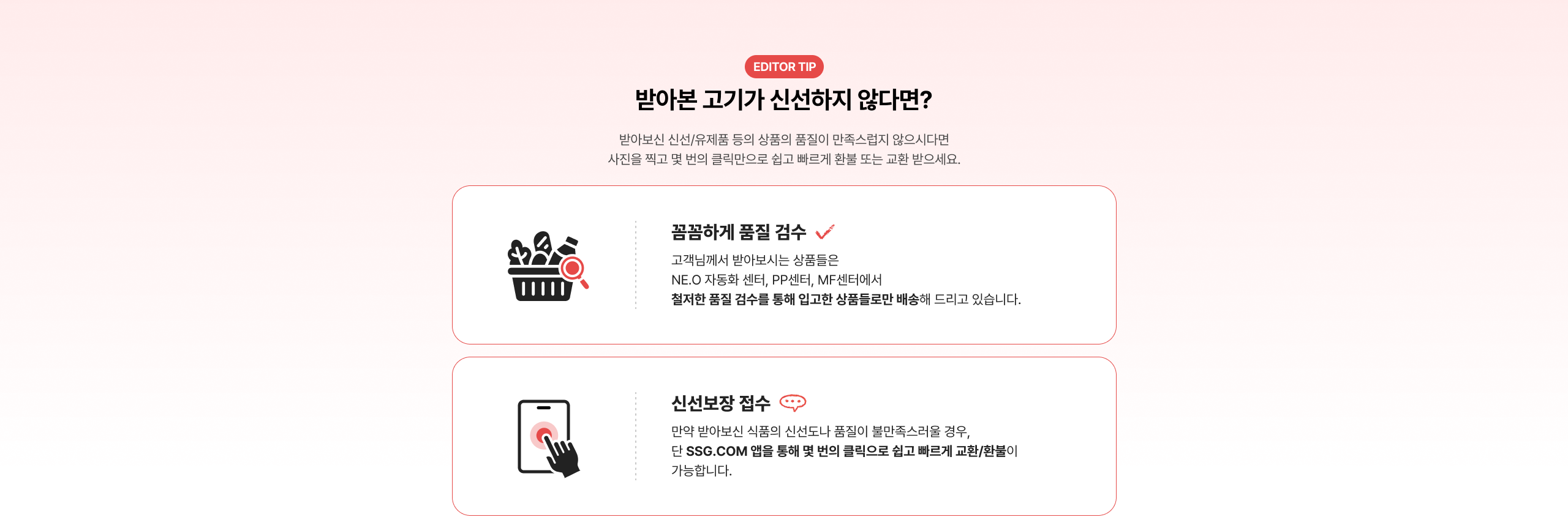 반아본 고기가 신선하지 않다면? 반아본 신선/유제품 등의 상품의 품질이 만족스럽지 않으시다면 사진을 찍고 몇 번의 클릭만으로 쉽고 빠르게 환불 또는 교환 받으세요. 품질하게 품질 검수 고객님께서 받아보시는 상품들은 NE.O 자동화 센터, PP센터, MF센터에서 철저한 품질 검수를 통해 입고한 상품들로만 배송해 드리고 있습니다. 신선보장 접수 만약 반아본 신품의 신선도가 불만족스러울 경우, 단 SSG.COM 앱을 통해 몇 번의 클릭으로 쉽고 빠르게 교환/환불이 가능합니다.