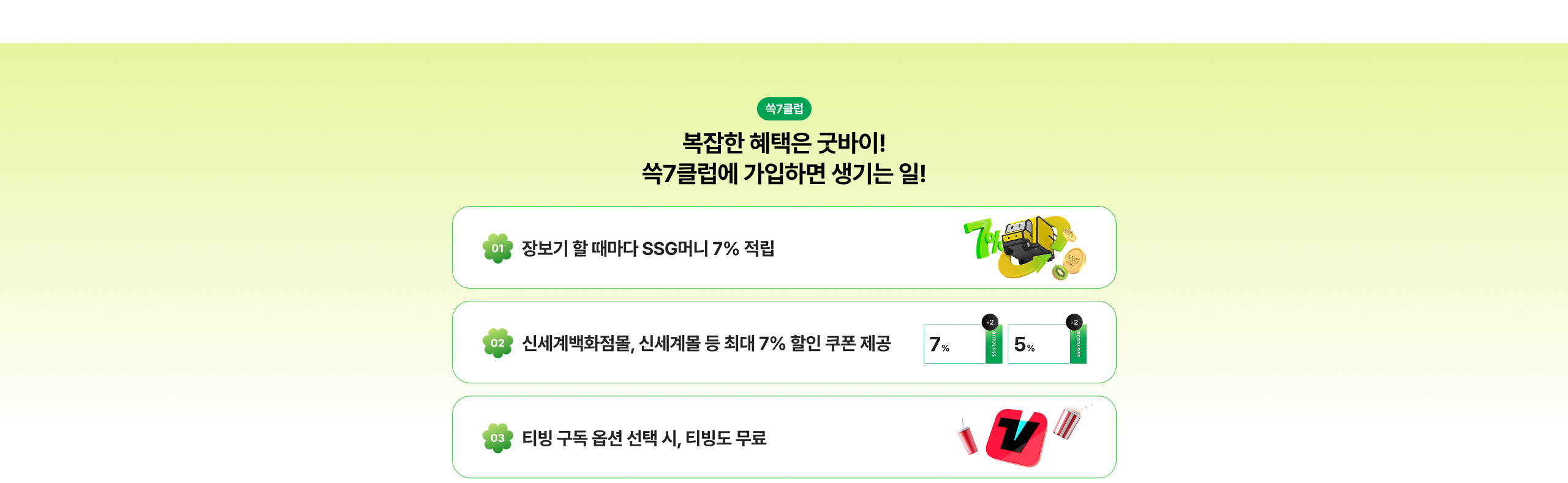 복잡한 혜택은 끝바이! 쓱7클럽에 가입하면 생기는 일! 01 장보기 할 때마다 SSG머니 7% 적립 02 신세계백화점, 신세계몰 등 최대 7% 할인 쿠폰 제공 03 티빙 구독 옵션 선택 시, 티빙도 무료