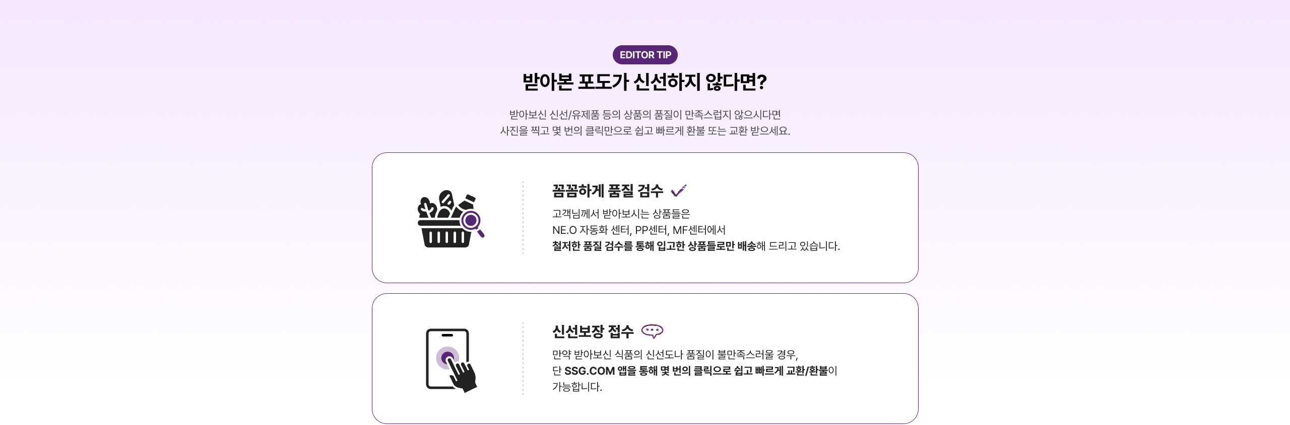 품질하게 품질 검수 ✔ 고객님께서 받아보시는 상품들은 NE.O 자동화 센터, PP센터, MF센터에서 철저한 품질 검수를 통해 입고한 상품들로만 배송해 드리고 있습니다. 신선보장 접수 💨 만약 받아보신 식품의 신선도나 품질이 불만족스러울 경우, 당 SSG.COM 앱을 통해 및 문의 클릭으로 신고 받고 빠르게 교환/환불이 가능합니다.