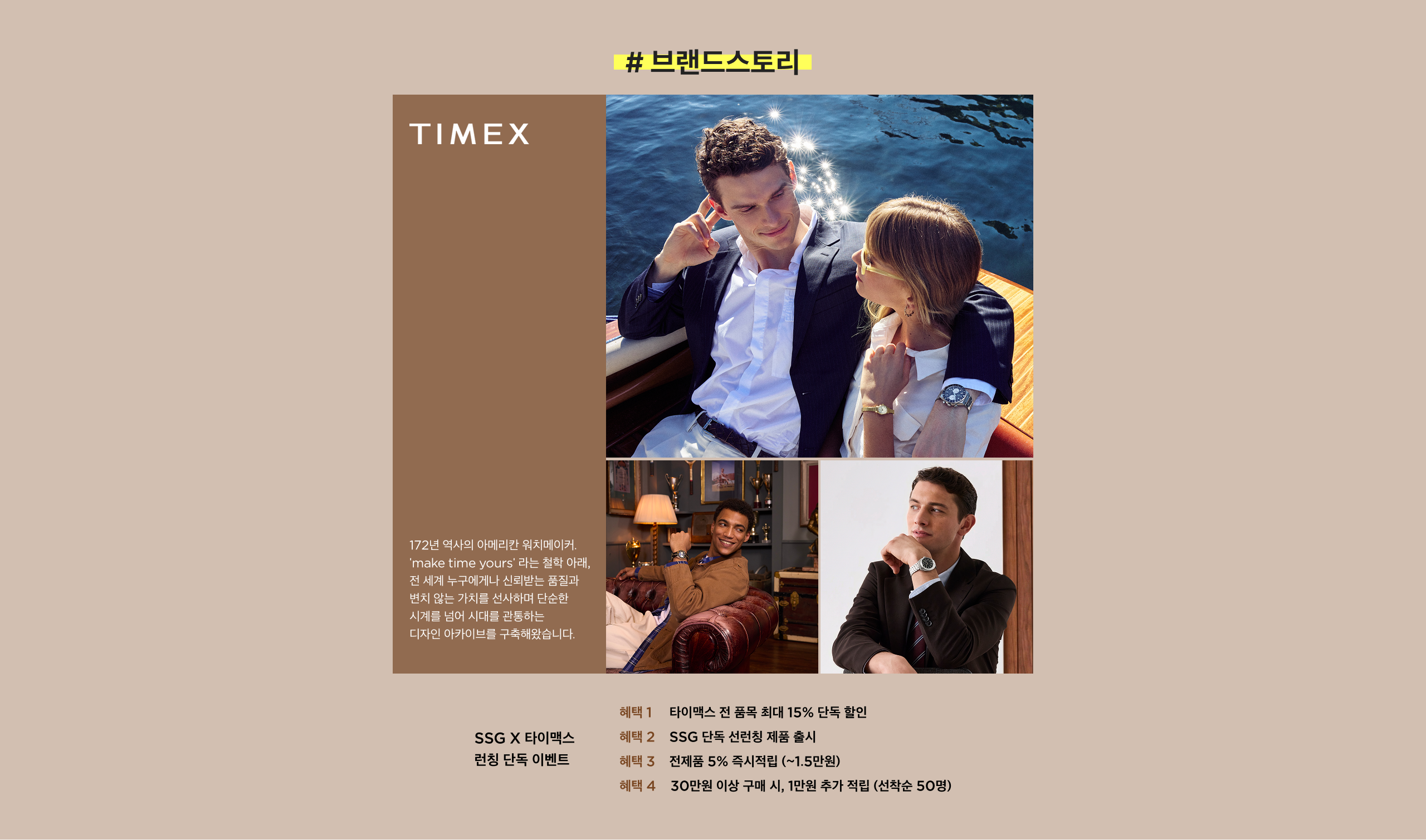 # 브랜드 스토리 TIME-X 172년 역사의 아이레인 위치에서 'make time yours' 라는 철학 아래, 맨손으로 빚어낸 아름다운 시계 기술과 번지 않는 가치를 선사하며 단순한 시간을 넘어 세계를 관통하는 디자인 아이콘을 구축해왔습니다. 헤택 1 타임엑스 전 품목 최대 15% 단독 할인 헤택 2 SSG 단독 선착순 혜택 출시 헤택 3 전제품 5% 즉시적립 (~1.5만원) 헤택 4 30만원 이상 구매 시, 1만원 추가 적립 (선착순 50명)
