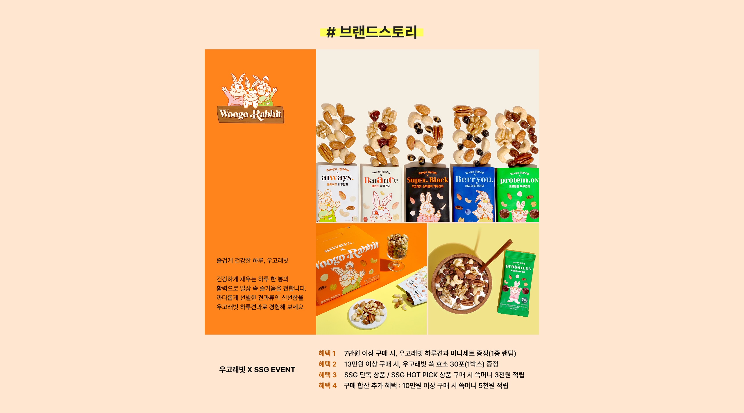 # 브랜드토리 Woogo Rabbit 울고래건강한 하루, 우고래릿! 건강하게 채우는 하루 한 번의 활력으로 일상 속 즐거움을 전합니다. 꾸준하게 신선한 건과일의 신선함을 우고래릿 하루간과로 경험해 보세요! 혜택 1 7만원 이상 구매 시, 우고래릿 하루견과 및 미니세트 증정(1종 랜덤) 혜택 2 13만원 이상 구매 시, 우고래릿 속 효소 30포(1박스) 증정 혜택 3 SSG 단독 / SSG HOT PICK 상품 구매 시 쇼핑 3만원 즉시 할인 적립 혜택 4 구매 함산 추가 혜택 : 10만원 이상 구매 시 속마니 5천원 적립