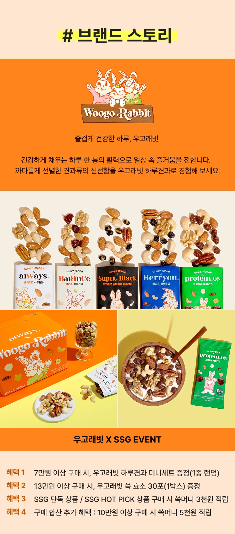 # 브랜드 스토리 즐겁게 건강한 하루, 우고래빗 건강하게 채우는 하루 한 봉의 활력으로 일상 속 즐거움을 전합니다. 까다롭게 선별한 건강류의 신선함을 우고래빗 하루견과로 경험해보세요. 우고래빗 X SSG EVENT 혜택 1 7만원 이상 구매 시, 우고래빗 하루견과 미니세트 증정(1종 랜덤) 혜택 2 13만원 이상 구매 시, 우고래빗 속 효소 30포(1박스) 증정 혜택 3 SSG 단독 상품 / SSG HOT PICK 상품 구매 시 3천원 적립 혜택 4 구매 합산 추가 혜택 : 10만원 이상 구매 시 숙머니 5천원 적립