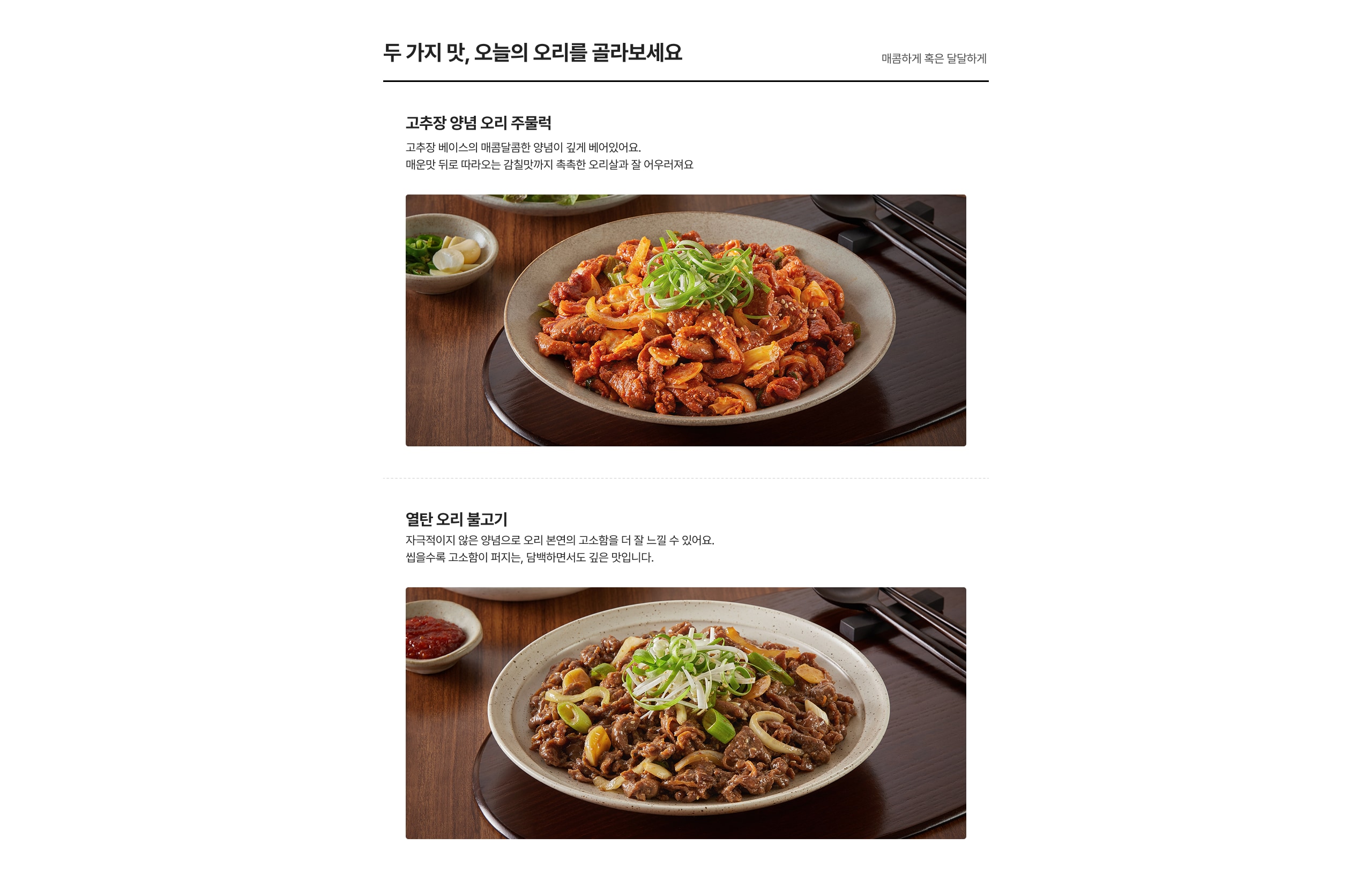 두 가지 맛, 오늘의 오리를 골라보세요 고추장 양념 오리 주물럭 매콤한 양념으로 매콤달콤한 양념이 깊게 배어있어요. 매운맛 뒤로 따라오는 감칠맛까지 착착 흥찬 오리살과 잘 어울리려요 얼큰한 오리 불고기 자극적이지 않은 양념으로 오리 본연의 고소함을 더 잘 느낄 수 있어요. 입안속 촉촉 고소함이 퍼지는, 얼큰하면서도 깊은 맛입니다.