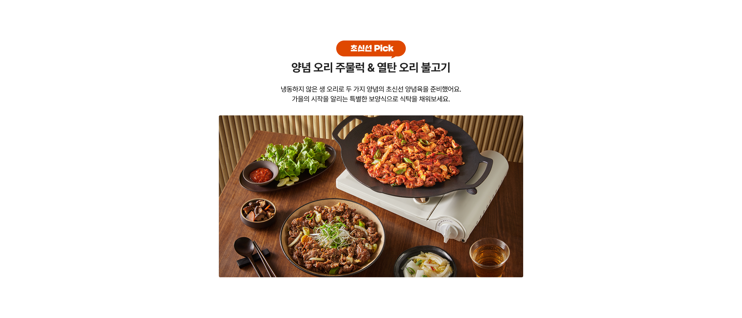 장선 Pick 양념 오리 주물럭 & 얼탄 오리 불고기 냉동하지 않은 생 오리로 두 가지 양념의 초신선 양념육을 준비했어요. 가을의 시작을 알리는 특별한 보양식으로 식탁을 채워보세요.