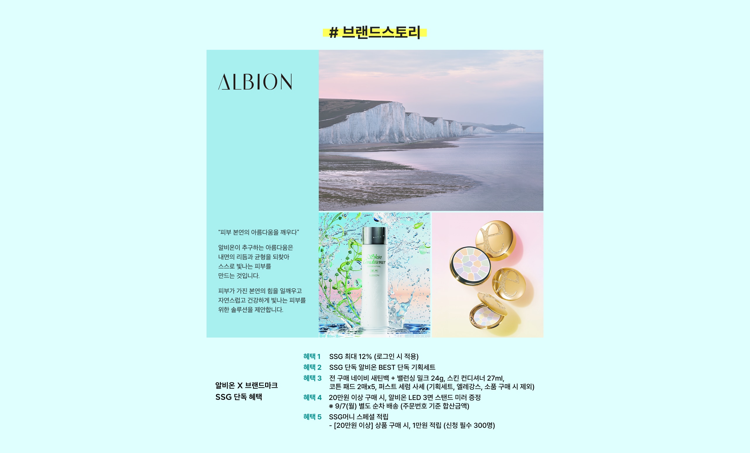"피부 본연의 아름다움을 깨우다" 알비온이 추구하는 아름다움은 내면의 리듬과 균형을 되찾아 스스로 빛나는 피부를 만드는 것입니다. 피부가 가진 본연의 힘을 일깨우고 자연스럽고 건강하게 빛나는 피부를 위한 솔루션을 제안합니다. 헤택 1 SSG 최대 12% (로그인 시 적용) 헤택 2 SSG 단독 알비온 BEST 단독 기획세트 헤택 3 전 구매 내비에 세럼 + 블랙링 립크 24g, 스킨 컨디셔너 27ml, 코튼 패드 2매x5, 퍼스트 세럼 세트 (기획세트, 얼개갑스, 소품 구매 시 제외) 헤택 4 20만원 이상 구매 시, 알비온 LED 3년 스탠드 미러 증정 *97(별) 별도 소정 배송 (주문번호 기준 할인금액) 헤택 5 SSG미니 스페셜 쿠폰 - [20만원 이상] 상품 구매 시, 1만원 적립 (신청 필수 300원)