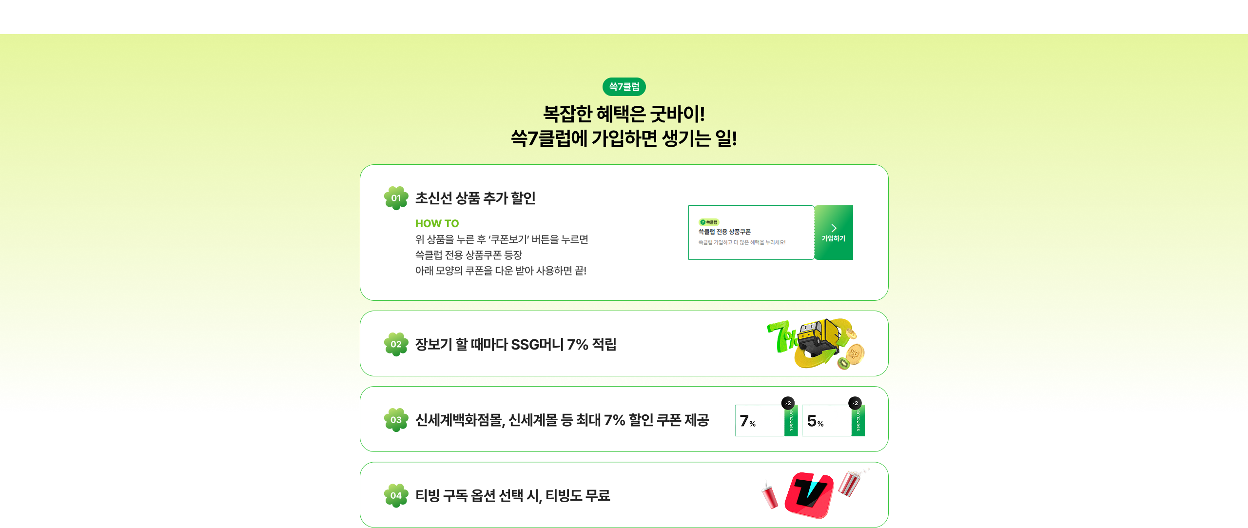 복잡한 혜택은 복잡이! 쓱7클럽에 가입하면 생기는 일! 초신선 상품 추가 할인 장보기 할 때마다 SSG머니 7% 적립 신세계백화점몰, 신세계몰 등 최대 7% 할인 쿠폰 제공 티빙 구독 옵션 선택 시, 티빙도 무료