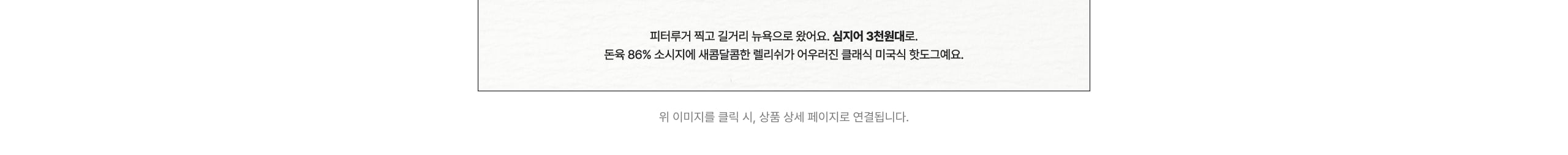 피터루거 찍고 길거리 뉴욕으로 왔어요. 심지어 3천원대로. 돈욕 86% 소시지에 새콤달콤한 멜리슈가 어우러진 클래식 미국식 핫도그예요.