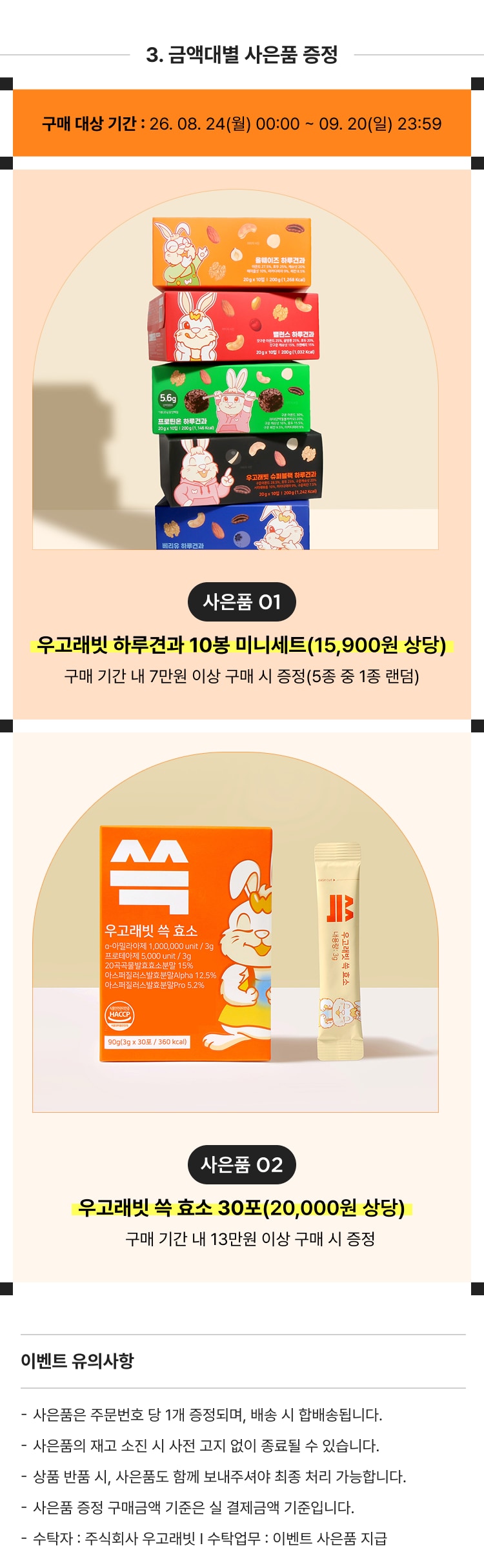 우고래빗 하루견과 10봉 미니세트(15,900원 상당) 구매 기간 내 7만원 이상 구매 시 증정(5종 중 1종 랜덤)  우고래빗 속 효소 30포(20,000원 상당) 구매 기간 내 13만원 이상 구매 시 증정  사은품은 주문번호 당 1개 증정되며, 배송 시 합배송됩니다. 사은품의 재고 소진 시 사전 고지 없이 종료될 수 있습니다. 상품 반품 시, 사은품도 함께 보내주셔야 취소 처리가 가능합니다. 사은품 증정 구매금액 기준 실 결제금액 기준입니다. 수락자 : 주식회사 우고래빗 | 수락협부 : 이벤트 사은품 지급
