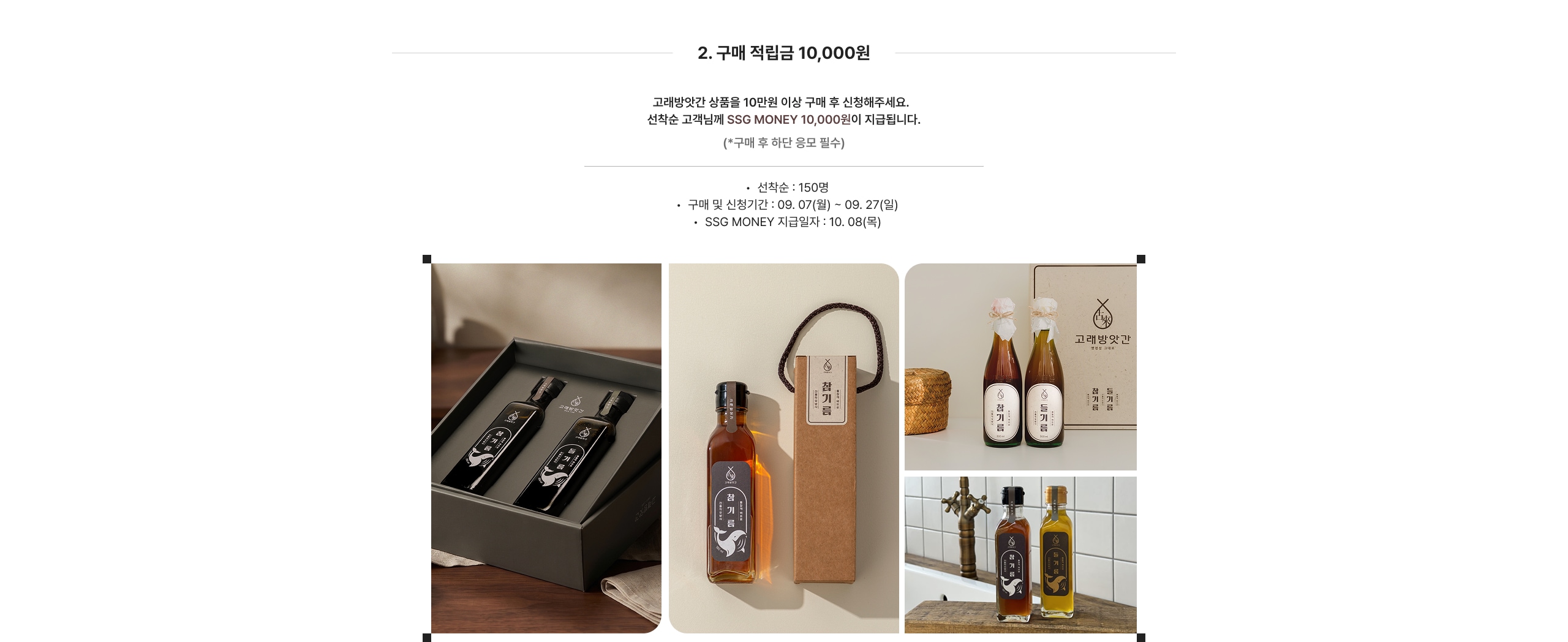 2. 구매 적립금 10,000원 고객님께서 10만원 이상 구매 후 신청해주세요. 선착순 고객님께 SSG MONEY 10,000원이 지급됩니다. (*구매 후 한 달간 유효함) • 선착순 : 150명 • 구매 및 신청기간 : 09. 07(월) ~ 09. 27(일) • SSG MONEY 지급일자 : 10. 08(목)