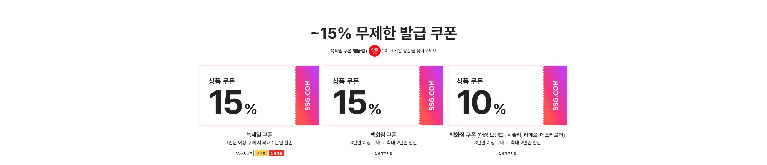 ~15% 무제한 발급 쿠폰 상품 쿠폰 15% 쓱새일 쿠폰 1만원 이상 구매 시 최대 2만원 할인 상품 쿠폰 15% 백화점 쿠폰 3만원 이상 구매 시 최대 2만원 할인 상품 쿠폰 10% 백화점 쿠폰 (대상 브랜드 : 신설리, 라메르, 에스티로더) 3만원 이상 구매 시 최대 2만원 할인