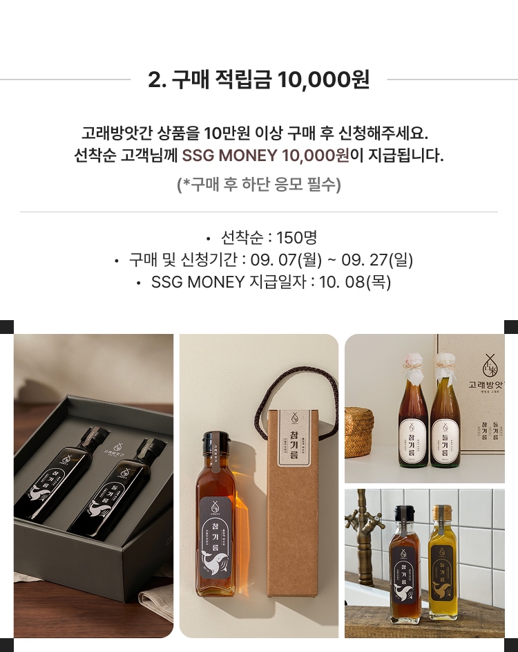 2. 구매 적립금 10,000원 고래방앗간 상품을 10만원 이상 구매 후 신청해주세요. 선착순 고객님께 SSG MONEY 10,000원이 지급됩니다. (*구매 후 하단 응모 필수) 선착순 : 150명 구매 및 신청기간 : 09. 07(월) ~ 09. 27(일) SSG MONEY 지급일자 : 10. 08(목)