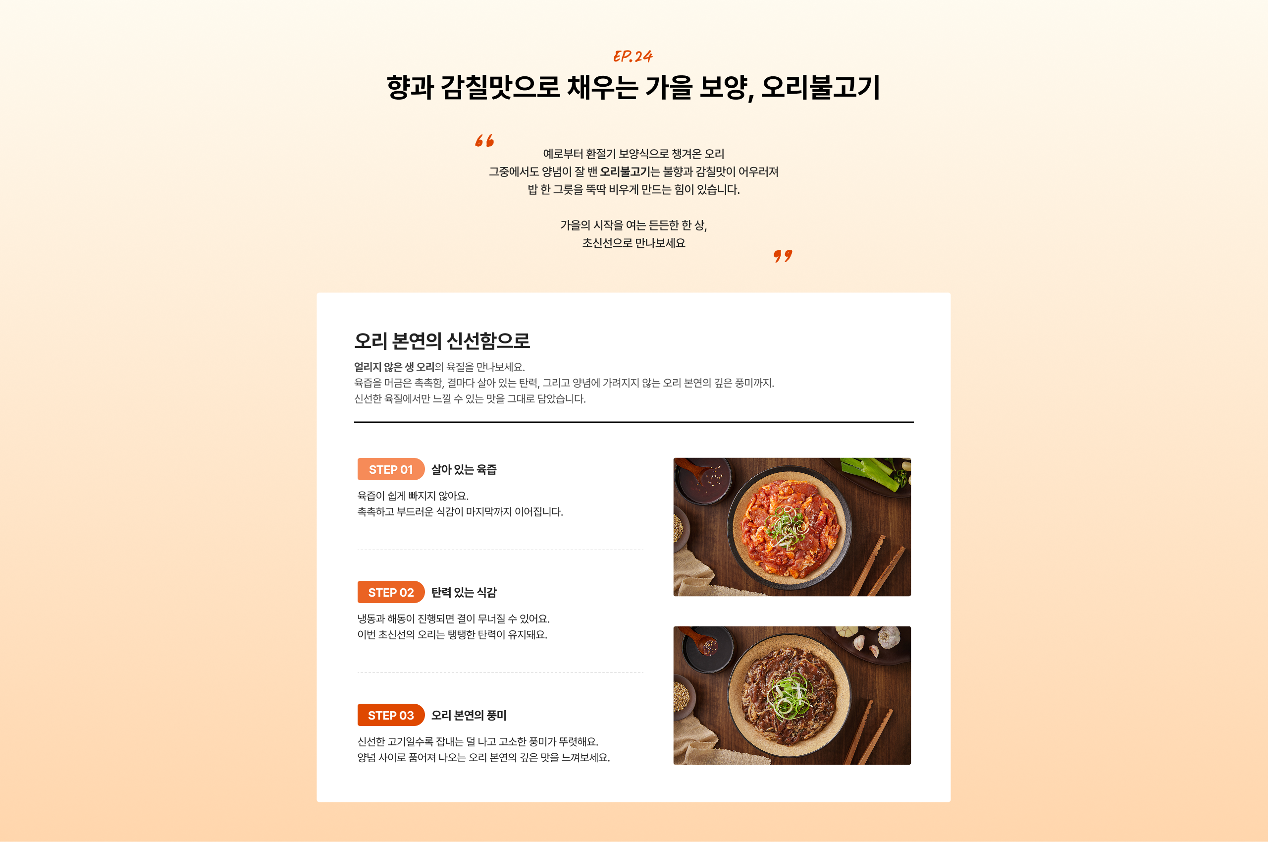 향과 감칠맛으로 채우는 가을 보양, 오리불고기  곁들여 먹기만 해도 든든한 한 상, 가을의 식탁을 여는 듯한 한 상, 조신스러운 만찬보세요.  STEP 01 살아있는 육즙 육즙이 생기지 배지지 않아요. 촉촉하고 부드러운 식감이 마지막까지 이어집니다.  STEP 02 탄력 있는 식감 냉동과 해동이 진정된 결이 우수할 수 있어요. 이번 조선식의 오리는 탱탱한 탄력이 유지돼요.  STEP 03 오리 본연의 풍미 신선한 고기알속 촉촉하게 낸 달고 고소한 풍미가 무척해요. 엄선하여 풀어져 나오는 오리 본연의 깊은 맛을 느껴보세요.