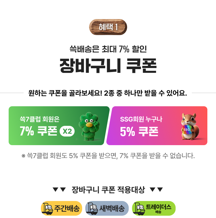 쓱배송은 최대 7% 할인 장바구니 쿠폰 원하는 쿠폰을 골라보세요! 2종 중 하나만 받을 수 있어요. 쓱7클럽 회원은 7% 쿠폰 X2 SSG회원 누구나 5% 쿠폰 ※ 쓱7클럽 회원도 5% 쿠폰을 받으면, 7% 쿠폰을 받을 수 없습니다. 주간배송 새벽배송 트레이더스배송