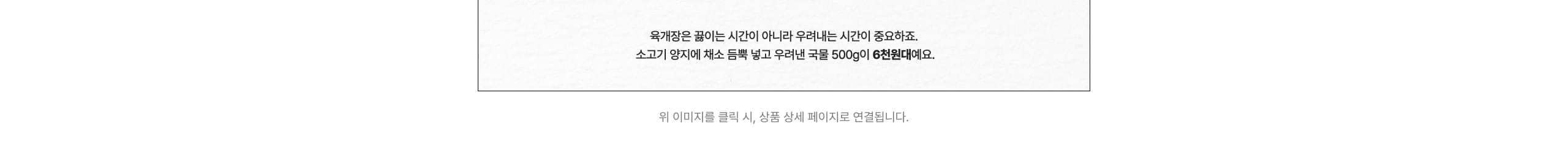 육개장은 끓이는 시간이 아니라 우려내는 시간이 중요하죠. 소고기 양지에 최소 듬뿍 넣고 우려낸 국물 500g이 6천원대에요. 위 이미지를 클릭 시, 상품 상세 페이지로 연결됩니다.