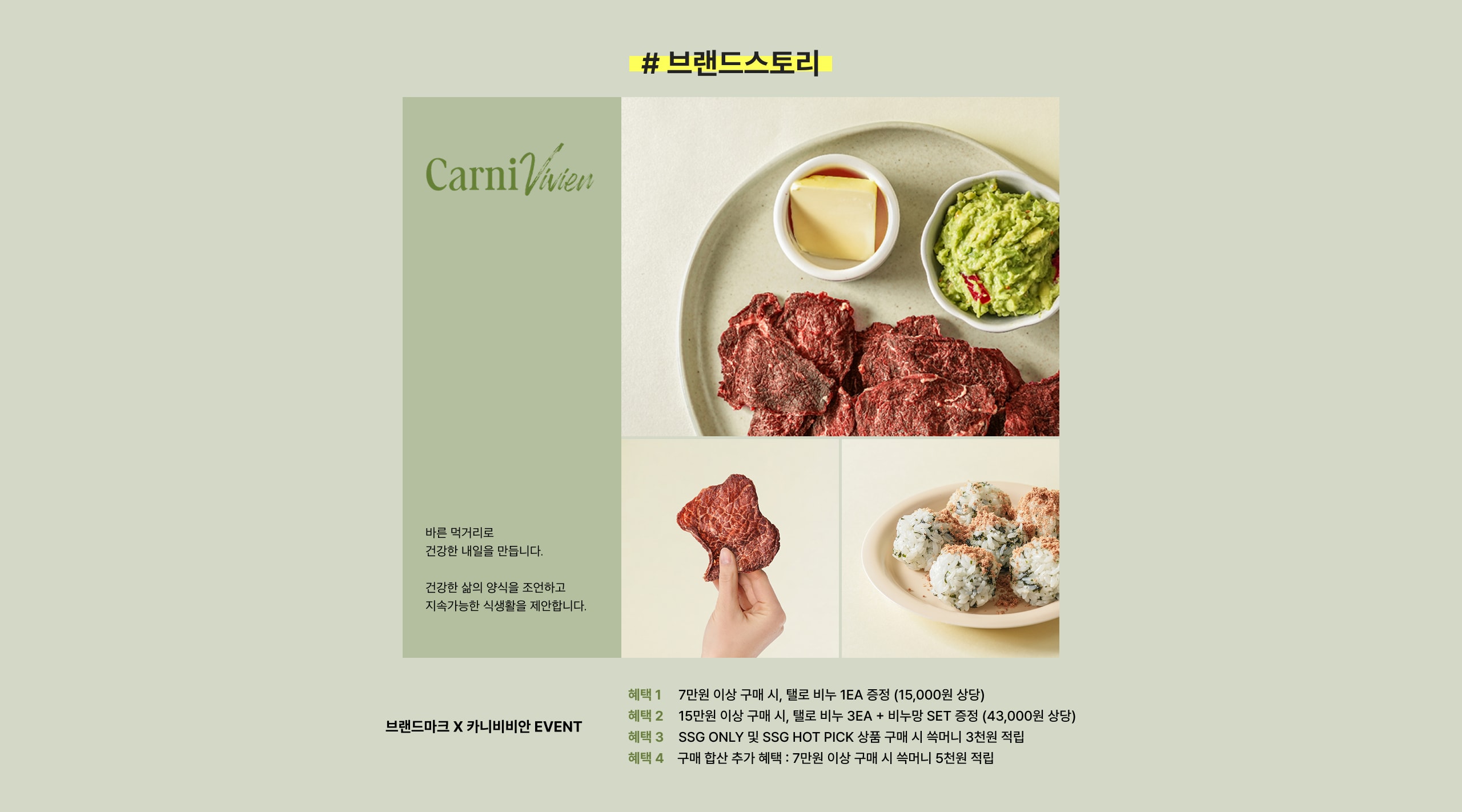 CarniVivien 바른 먹거리로 건강한 내일을 만듭니다. 건강한 삶의 양식이오 조원하고 지속가능한 식생활을 제안합니다. 브랜드마크 X 카니비비안 EVENT 해태 1: 7만원 이상 구매 시, 해료 비누 1EA 증정 (15,000원 상당) 해태 2: 15만원 이상 구매 시, 해료 비누 3EA + 비누만 SET 증정 (43,000원 상당) 해태 3: SSG ONLY 및 SSG HOT PICK 상품 구매 시 석히머니 3천원 적립 해태 4: 구매 합산 추가 해태: 7만원 이상 구매 시 석히머니 5천원 적립