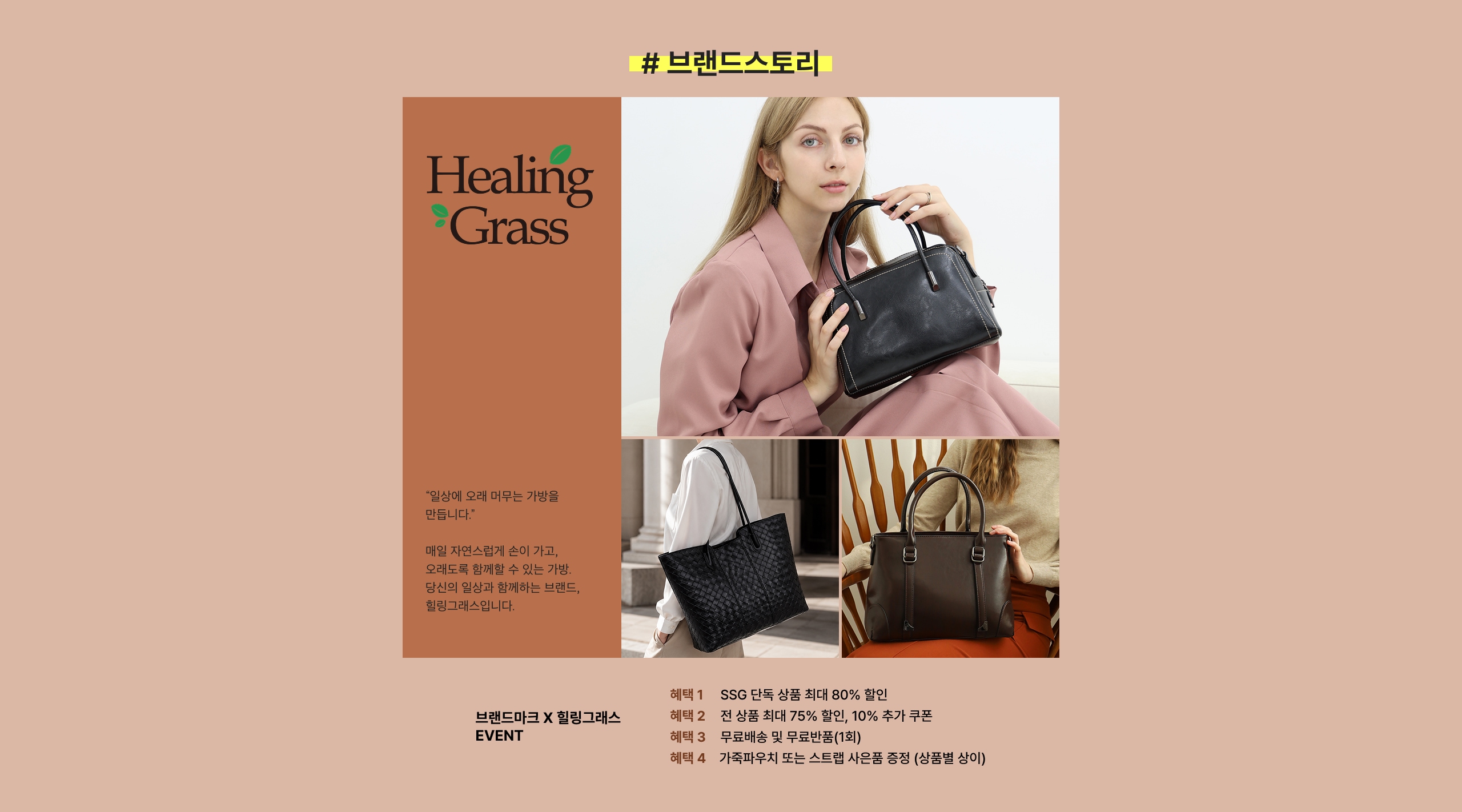 Healing Grass "일상에 오래 머무는 가녕을 만듭니다." 매일 자연스럽게 손이 가고, 오래도록 함께할 수 있는 가방. 당신의 일상과 함께하는 브랜드, 힐링그라스입니다. 브랜드마크 X 힐링그라스 EVENT 혜택 1 SSG 당일 상품 최대 80% 할인 혜택 2 전 상품 최대 75% 할인, 10% 추가 쿠폰 혜택 3 무료배송 및 무관부품(1회) 혜택 4 가족뿌리치 또는 스팀 사은품 증정 (상영별 상이)