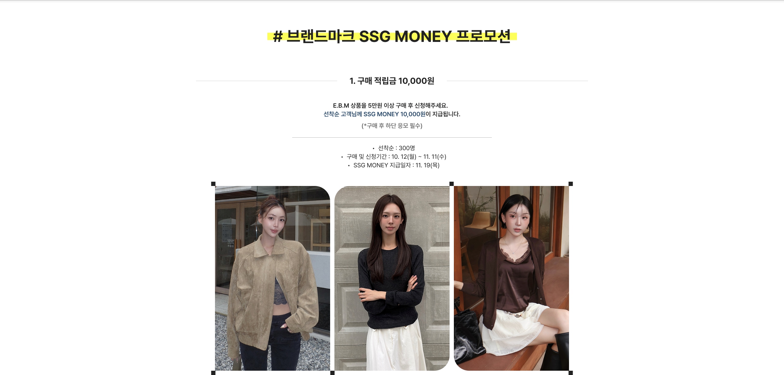 # 브랜드마크 SSG MONEY 프로모션 1. 구매 적립금 10,000원 E.B.M 상품을 5만원 이상 구매 후 신청해주세요. 선착순 고객님께 SSG MONEY 10,000원이 지급됩니다. (*구매 후 해당 문자 수신) • 선착순 : 300명 • 구매 및 신청기간 : 10.12(월) ~ 11.11(수) • SSG MONEY 지급일자 : 11.19(목)
