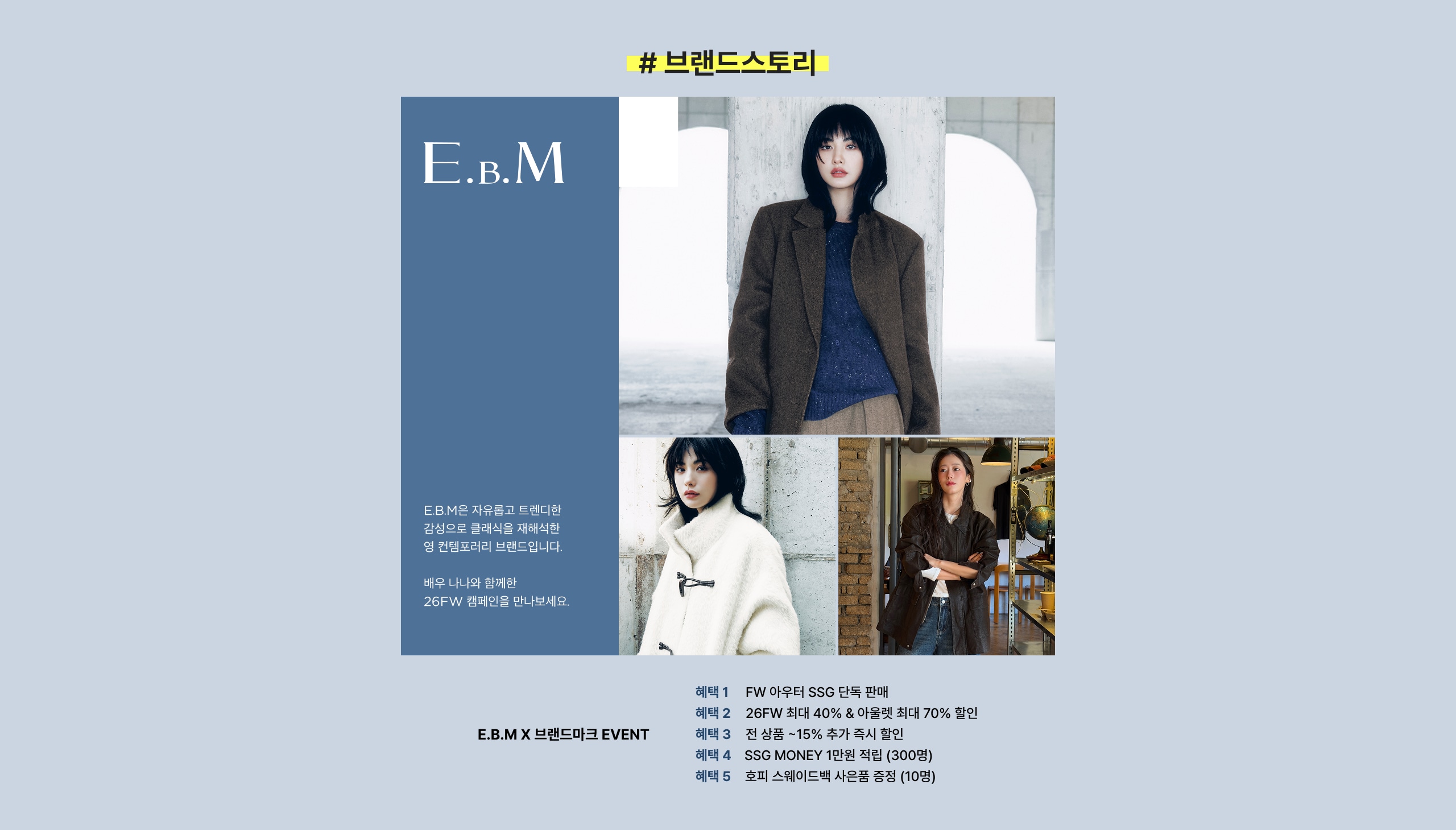 # 브랜드스토리 E.B.M E.B.M X 브랜드마크 EVENT 해태 1 FW 아우터 SSG 단독 판매 해태 2 26FW 최대 40% & 아울렛 최대 70% 할인 해태 3 전 상품 -15% 추가 쿠폰 할인 해태 4 SSG MONEY 1만원 적립 (300명) 해태 5 포피 스트레이트백 사용품 증정 (10명)