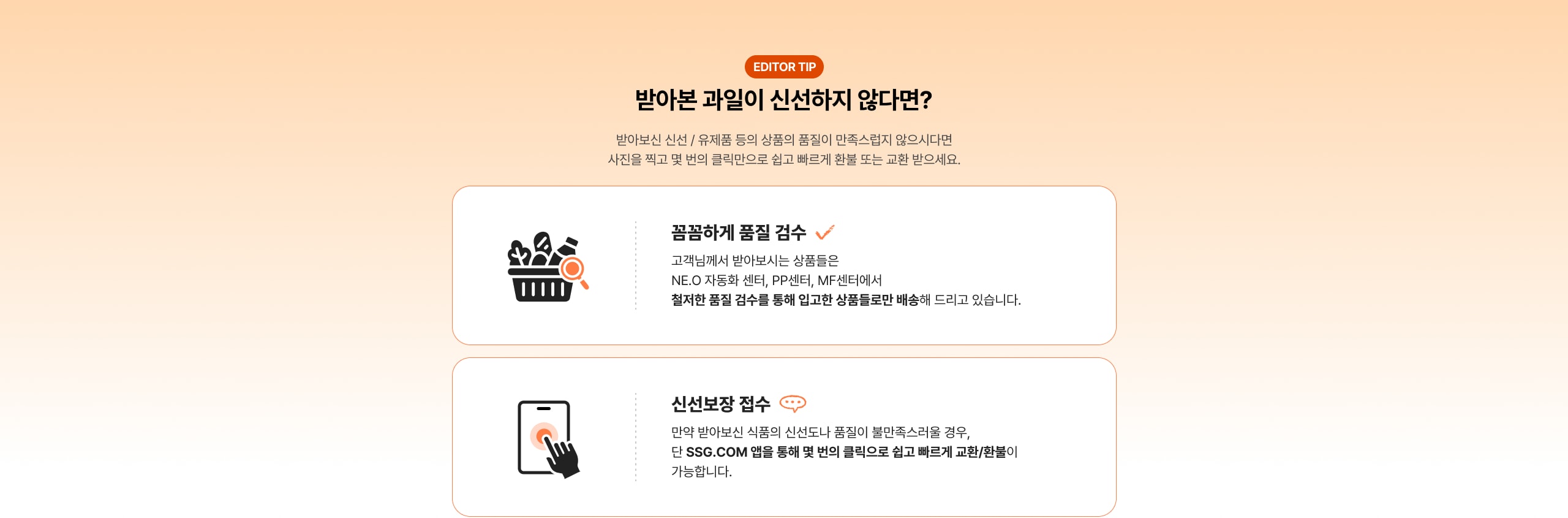 반바본 과일이 신선하지 않다면? 반바본 신선 / 유제품 등의 상품의 품질이 만족스럽지 않으시다면 사진을 찍고 몇 번의 클릭만으로 쉽고 빠르게 환불 또는 교환 받으세요. 품끔하게 품질 검수 고객님께서 받아보시는 상품들은 NE.O 자동화 센터, PP센터, MF센터에서 철저한 품질 검수를 통해 입고한 상품들로만 배송해 드리고 있습니다. 신선보장 접수 만약 반바본 식품의 신선도나 품질이 불만족스러울 경우, 단 SSG.COM 앱을 통해 몇 번의 클릭으로 쉽고 빠르게 교환/환불이 가능합니다.