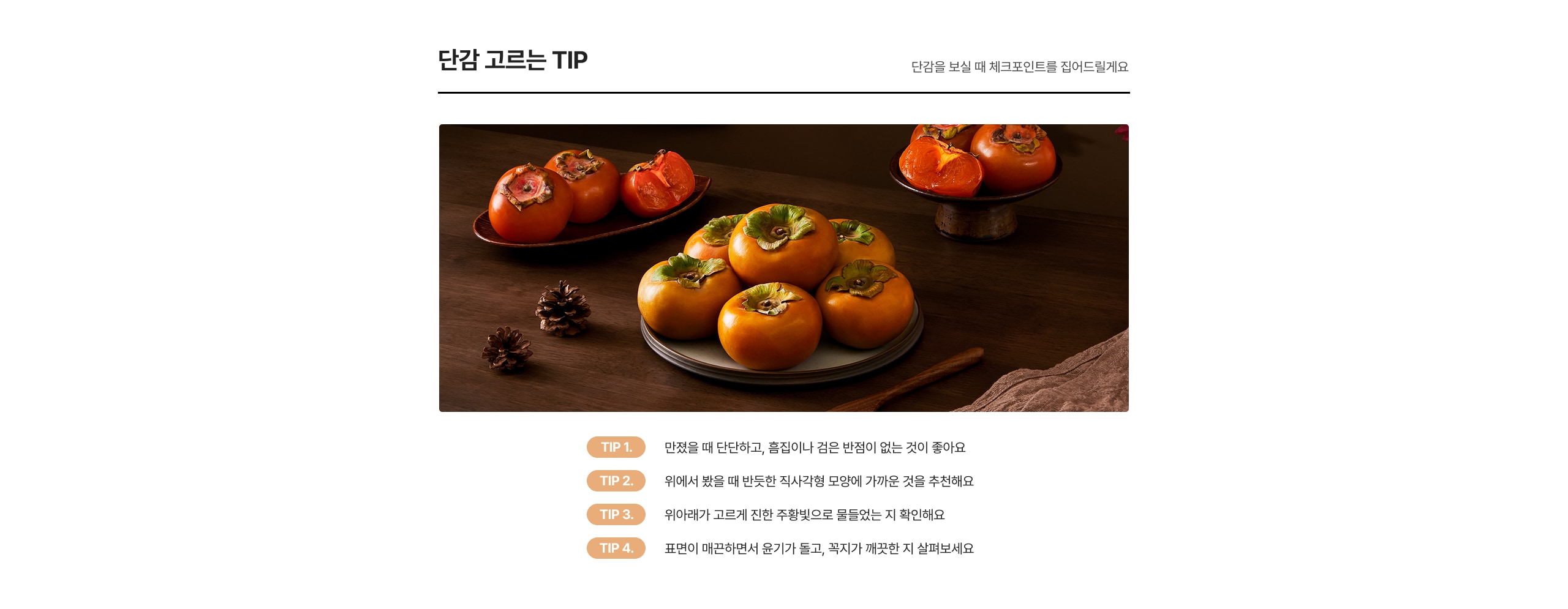 단감 고르는 TIP 단감을 보실 때 체크포인트를 잡아드릴게요 TIP 1. 만졌을 때 단단하고, 혹이나 검은 반점이 없는 것이 좋아요 TIP 2. 위에서 봤을 때 반듯한 직사각형 모양에 가까운 것을 추천해요 TIP 3. 위치가 고르게 진한 주황빛으로 물들었는지 확인해요 TIP 4. 표면이 매끈하면서 윤기가 돌고, 꼭지가 깨끗한지 살펴보세요