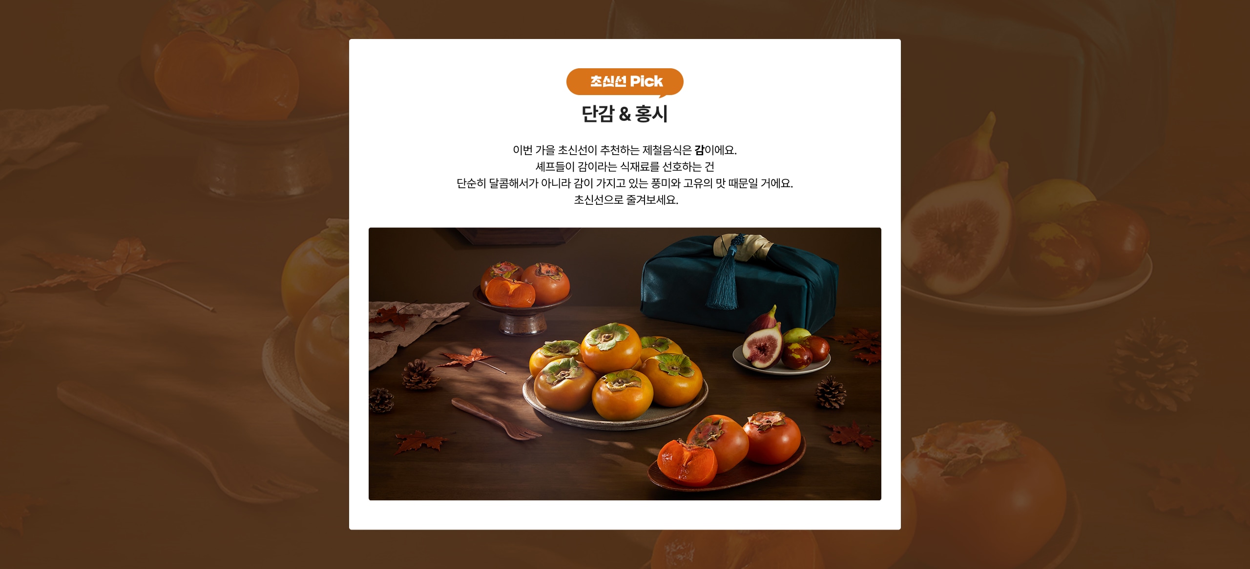 조선 Pick 단감 & 홍시 이번 가을 조선식이 추천하는 제철음식은 감이에요. 세포들이 감이라는 식재료를 선호하는 건 단순히 달콤해서가 아니라 감이 가지고 있는 풍미와 맛 때문일 거예요. 조선선으로 즐겨보세요.