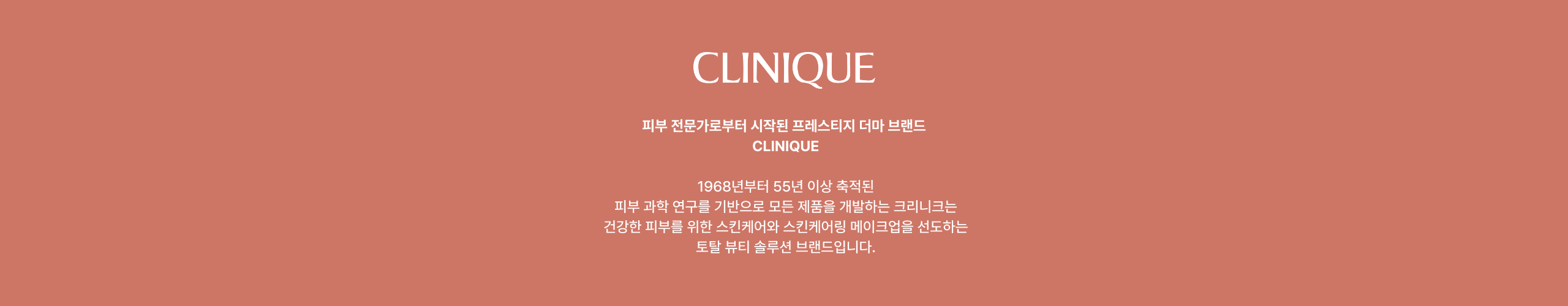 CLINIQUE 피부 전문가로부터 시작된 프리미엄 더마 브랜드 CLINIQUE 1968년부터 55년 이상 축적된 피부과학 연구를 기반으로 모든 제품을 개발하는 크리니크는 건강한 피부를 위한 스킨케어와 스킨케어링 메이크업을 선도하는 토탈 뷰티 솔루션 브랜드입니다.