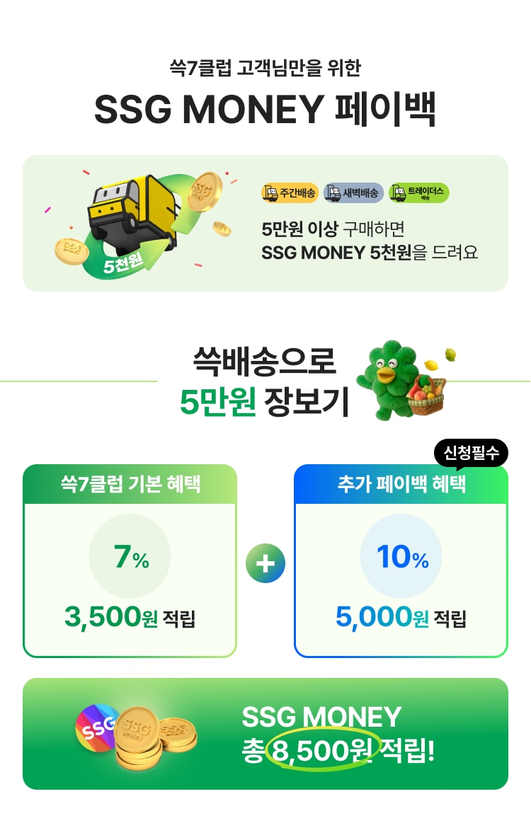 쓱7클럽 고객님만을 위한 SSG MONEY 페이백 5만원 이상 구매하면 SSG MONEY 5천원을 드려요 쓱배송으로 5만원 장보기 쓱7클럽 기본 혜택 7% 3,500원 적립 추가 페이백 혜택 10% 5,000원 적립 SSG MONEY 총 8,500원 적립!