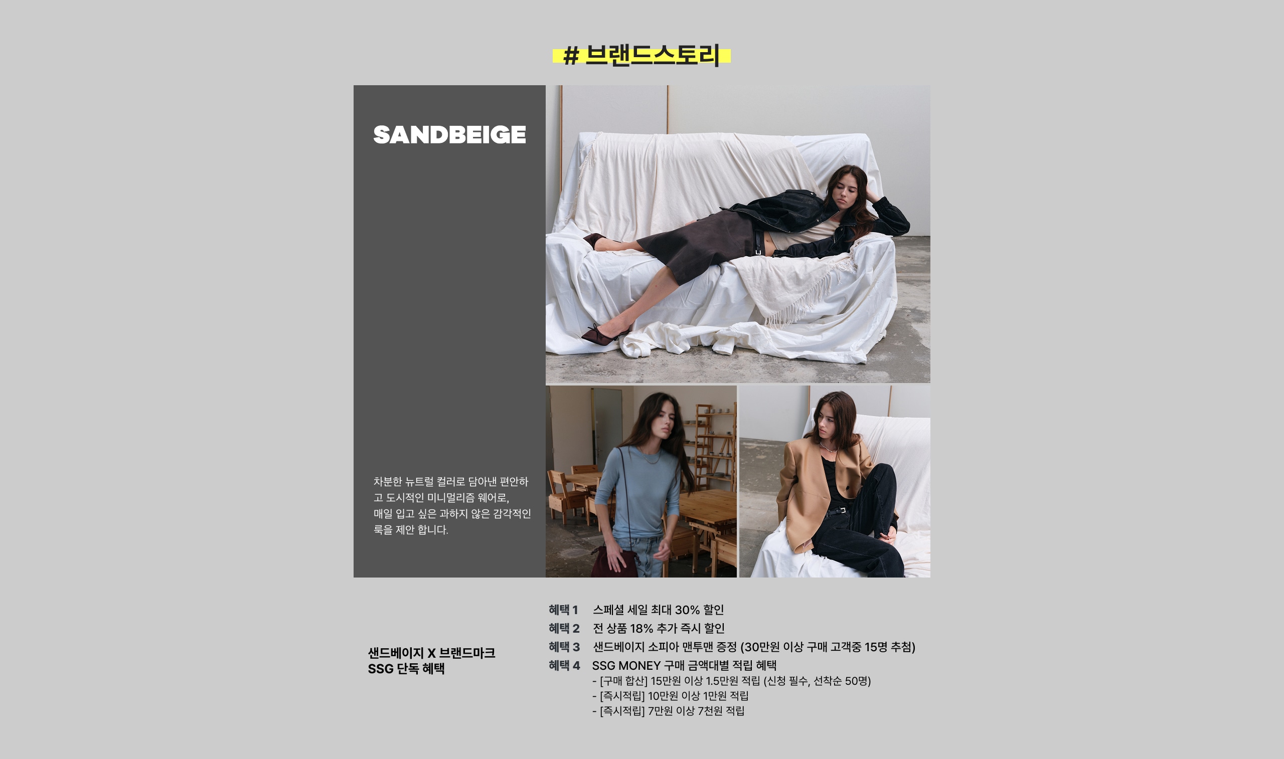 SANDBEIGE #브랜드스토리 SANDBEIGE X 브랜드마켓 SSG 단독 혜택 혜택 1 스페셜 세일 최대 30% 할인 혜택 2 전 상품 18% 추가 적립 혜택 3 샌드베이지 소재와 패턴을 증정(30만원 이상 구매 고객증 15명 추첨) 혜택 4 SSG MONEY 구매 금액대별 적립 혜택 [구매 할인] 15만원 이상 1.5만원 즉시 할인, 선착순 50명 [쿠폰 지급] 10만원 이상 1만원 즉시 할인 [쿠폰 지급] 7만원 이상 7천원 즉시 할인