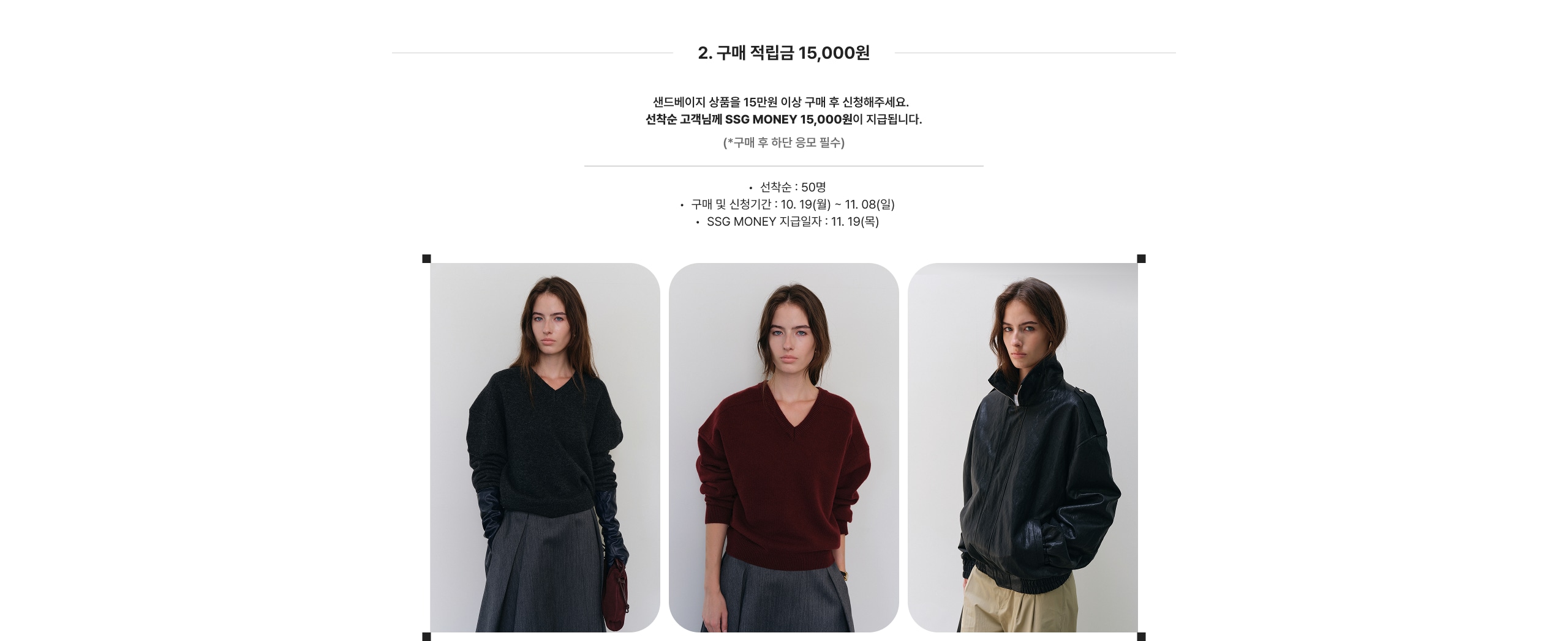 2. 구매 적립금 15,000원 샌드베이지 상품을 15만원 이상 구매 후 신청해주세요. 선착순 고객님께 SSG MONEY 15,000원이 지급됩니다. (*구매 후 한 달간 응모 필수) 선착순 : 50명 구매 및 신청기간 : 10.19(월) ~ 11.08(일) SSG MONEY 지급일자 : 11.19(목)
