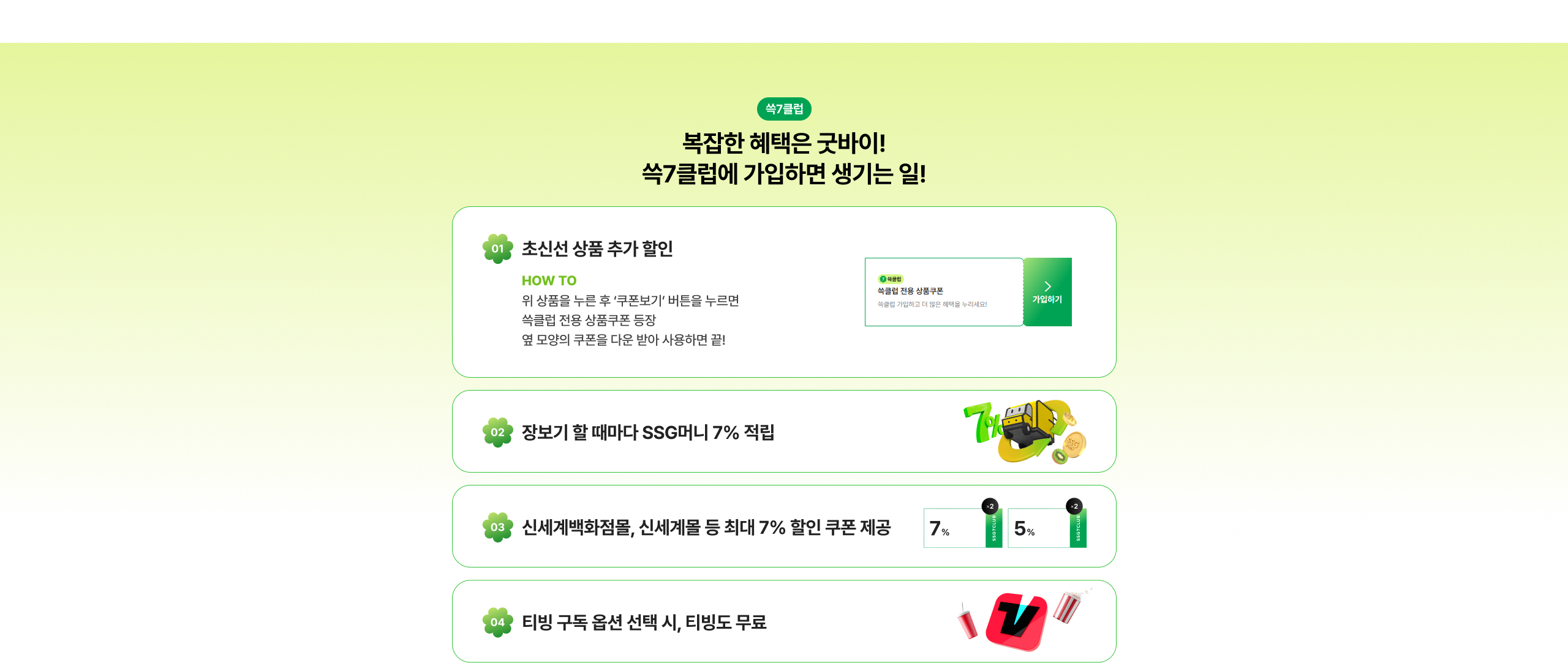 복잡한 혜택은 굳바이! 쓱7클럽에 가입하면 생기는 일! 초신선 상품 추가 할인 장보기 할 때마다 SSG머니 7% 적립 신세계백화점몰, 신세계몰 등 최대 7% 할인 쿠폰 제공 티빙 구독 옵션 선택 시, 티빙도 무료