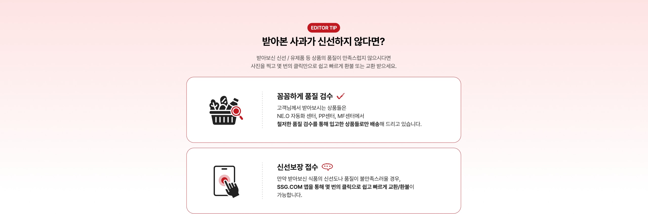 받아본 사과가 신선하지 않다면? 받아본 신선 / 유제품 등 상품의 품질이 만족스럽지 않으시다면 사진을 찍고 몇 번의 클릭만으로 쉽고 빠르게 환불 또는 교환 받으세요. 꼼꼼하게 품질 검수 ✓ 고객님께서 받아보시는 상품들은 NEO 자동화 센터, PP센터, MF센터에서 철저한 품질 검수를 통해 입고한 상품들로만 배송해 드리고 있습니다. 신선보장 접수 🍎 만약 반아본 신품의 신선도가 품질이 불만족스러울 경우, SSG.COM 앱을 통해 몇 번의 클릭으로 쉽고 빠르게 교환/환불이 가능합니다.