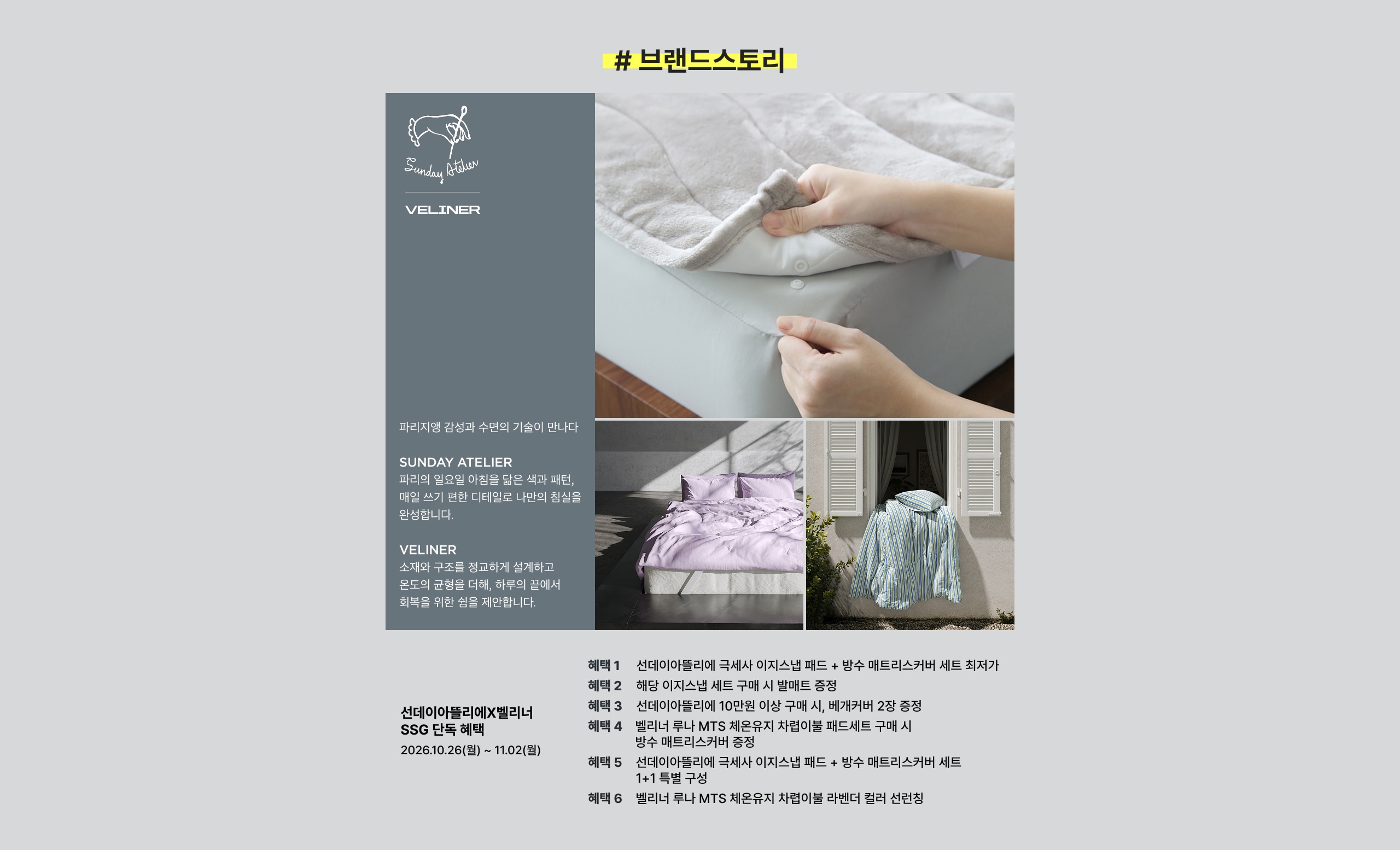 # 브랜드 스토리  VELINER  와리저생 감성과 수준의 기술이 만났다  SUNDAY ATELIER  와리의 일상에 아름다움을 빚은 색과 패턴, 매일 쓰기 편한 디자인으로 나만의 침실을 완성합니다.  VELINER  스웨덴 디자인과 정교하게 설계하고 엄선된 공정을 거쳐 하루의 끝에서 휴식을 위한 침실을 제안합니다.  선데이아틀리에X벨리너 SSG 단독 혜택 2026.10.26(월) ~ 11.02(월)  혜택 1: 선데이아틀리에 국세사 이지스냅 패드 + 방수 매트리스커버 세트 최저가 혜택 2: 해당 이지스냅 세트 구매 시 발매트 증정 혜택 3: 선데이아틀리에 10만원 이상 구매 시, 베개커버 2장 증정 혜택 4: 벨리너 루나 MTS 제윤워지 차렵이불 패드세트 구매 시 방수 매트리스커버 증정 혜택 5: 선데이아틀리에 국세사 이지스냅 패드 + 방수 매트리스커버 세트 1+1 특별 구성 혜택 6: 벨리너 루나 MTS 제윤워지 차렵이불 라밴더 컬러 선런싱