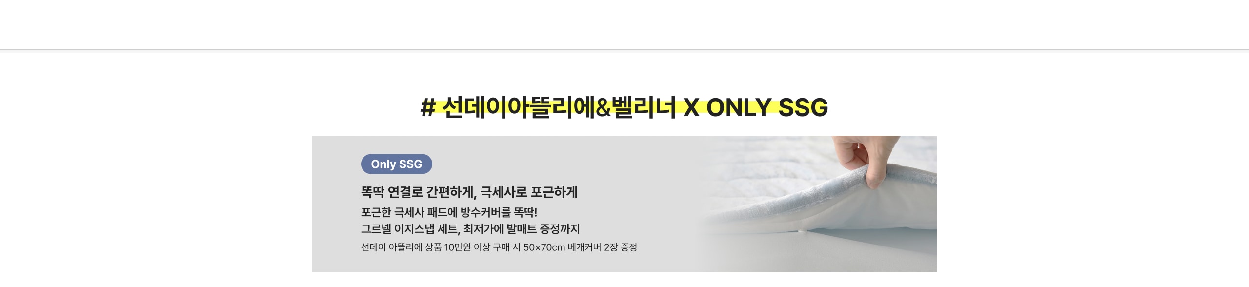 # 선데이아뜰리에&벨리너 X ONLY SSG Only SSG 똑똑 연결로 간편하게, 국제사로 포근하게 포근한 극세사 패드에 방수커버를 똑딱! 그로블 이지스넵 세트, 최저가에 발매트 증정까지 선데이 아뜰리에 상품 10만원 이상 구매 시 50x70cm 베개커버 2장 증정