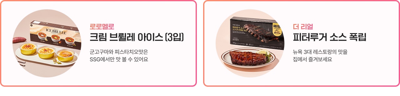 로로멜로 크림 브륄레 아이스 (3입) 근고구마와 피스타치오맛은 SSG에서만 맛 볼 수 있어요 더 리얼 피레루거 소스 폭립 뉴욕 3대 레스토랑의 맛 집에서 즐겨보세요