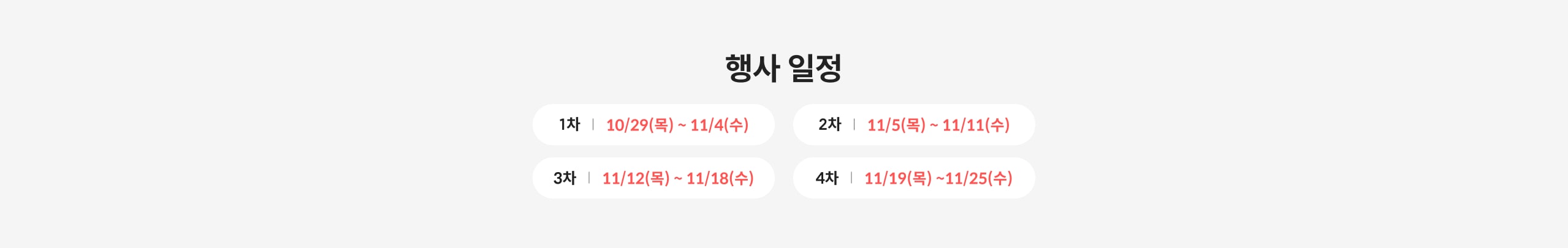 행사 일정 1차 | 10/29(목) ~ 11/4(수) 2차 | 11/5(목) ~ 11/11(수) 3차 | 11/12(목) ~ 11/18(수) 4차 | 11/19(목) ~ 11/25(수)